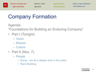 Hi

Harvard innovation lab :
@innovationlab

Michael J Skok :

Startup Secrets :

Culture, Vision & Mission

@mjskok

#startupsecrets

www.mjskok.com

Company Formation
Agenda:
“Foundations for Building an Enduring Company”
• Part I (Tonight)
– Vision
– Mission
– Culture

• Part II (Nov. 7)
– People
• Hiring – we do a deeper dive in this class
• Team Building
74

 