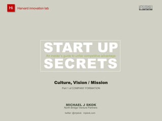 Hi
Hi

Harvard innovation lab :
@innovationlab

Michael J Skok :

Startup Secrets :

Culture, Vision & Mission

@mjskok

Harvard innovation lab

#startupsecrets

www.mjskok.com

START UP
SECRETS
An insider’s guide to unfair competitive advantage

Culture, Vision / Mission
Part 1 of COMPANY FORMATION

MICHAEL J SKOK
North Bridge Venture Partners
twitter: @mjskok mjskok.com

75

 