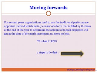 Moving forwards For several years organizations tend to use the traditional performance appraisal method which mainly consist of a form that is filled by the boss at the end of the year to determine the amount of $ each employee will get at the time of the merit increment, no more no less.  This has to END.  3 steps to do that : Sharing Knowledge is the power… 