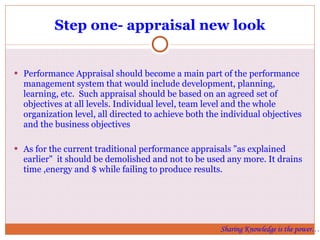 Step one- appraisal new look Performance Appraisal should become a main part of the performance management system that would include development, planning, learning, etc.  Such appraisal should be based on an agreed set of objectives at all levels. Individual level, team level and the whole organization level, all directed to achieve both the individual objectives and the business objectives As for the current traditional performance appraisals "as explained earlier"  it should be demolished and not to be used any more. It drains time ,energy and $ while failing to produce results.  Sharing Knowledge is the power… 