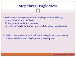 Step three- Eagle view Performance management with an Eagle eye view considering: a)  the  "what's"  and the "how's“  b)  the strategic and the operational c)  and at all levels; individual, team, and the whole organizational, W ith a strong  focus on each individual strengths as a core starting point to move forwards development & learning wise.  Sharing Knowledge is the power… 