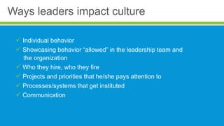 Ways leaders impact culture
 Individual behavior
 Showcasing behavior “allowed” in the leadership team and
the organization
 Who they hire, who they fire
 Projects and priorities that he/she pays attention to
 Processes/systems that get instituted
 Communication
 