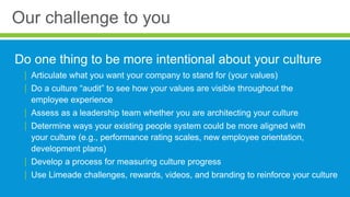 Our challenge to you
Do one thing to be more intentional about your culture
| Articulate what you want your company to stand for (your values)
| Do a culture “audit” to see how your values are visible throughout the
employee experience
| Assess as a leadership team whether you are architecting your culture
| Determine ways your existing people system could be more aligned with
your culture (e.g., performance rating scales, new employee orientation,
development plans)
| Develop a process for measuring culture progress
| Use Limeade challenges, rewards, videos, and branding to reinforce your culture
 