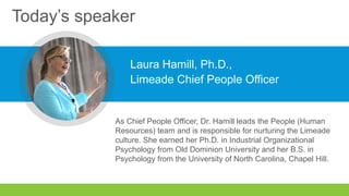 Today’s speaker
Laura Hamill, Ph.D.,
Limeade Chief People Officer
As Chief People Officer, Dr. Hamill leads the People (Human
Resources) team and is responsible for nurturing the Limeade
culture. She earned her Ph.D. in Industrial Organizational
Psychology from Old Dominion University and her B.S. in
Psychology from the University of North Carolina, Chapel Hill.
 