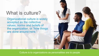 What is culture?
Organizational culture is widely
accepted as the collective
values, norms and beliefs of
the organization, or “how things
are done around here.”
 