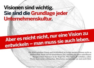 Visionen sind wichtig.
Sie sind die Grundlage jeder
Unternehmenskultur.
Vision zu
t, nur eine
reicht nich
Aber es
uch leben.
muss sie a
ln – man
entwicke
Die Kluft zwischen Vision und Wirklichkeit ist in den meisten Firmen nicht zu
überbrücken. Nicht auf ein erreichbares Ziel, sondern auf einen unheilbaren
Mangel weisen Visionen in der Regel hin. Was Taten oft verfehlen, sollen
Worte dann meist wettmachen. Mitarbeiter merken das; sie sind nicht blöd.

2013 © GREENKERN - keine ungenehmigte Veröffentlichung gestattet - alle Rechte vorbehalten

 