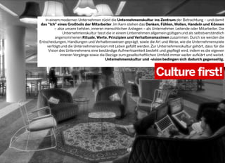 In einem modernen Unternehmen rückt die Unternehmenskultur ins Zentrum der Betrachtung – und damit
das "Ich" eines Großteils der Mitarbeiter. Im Kern stehen das Denken, Fühlen, Wollen, Handeln und Können
– also unsere tiefsten, inneren menschlichen Anliegen – als Unternehmer, Leitende oder Mitarbeiter. Die
Unternehmenskultur fasst die in einem Unternehmen allgemein gültigen und als selbstverständlich
angenommenen Rituale, Werte, Prinzipien und Verhaltensmaximen zusammen. Durch sie werden die
Entscheidungen, Handlungen und Verhaltensweisen geprägt, sowie die Art und Weise, wie die Unternehmensziele
verfolgt und die Unternehmensvision mit Leben gefüllt werden. Zur Unternehmenskultur gehört, dass für die
Vision des Unternehmens eine beständige Aufmerksamkeit besteht und gepflegt wird, indem es die eigenen
inneren Vorgänge sowie die Bezüge zum gesellschaftlichen Umfeld immer weiter aufklärt und weitet.
Unternehmenskultur und -vision bedingen sich dadurch gegenseitig.

Culture first!

2013 © GREENKERN - keine ungenehmigte Veröffentlichung gestattet - alle Rechte vorbehalten

 