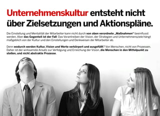 Unternehmenskultur entsteht nicht
über Zielsetzungen und Aktionspläne.
Die Einstellung und Mentalität der Mitarbeiter kann nicht durch von oben verordnete „Maßnahmen“ beeinflusst
werden. Aber das Gegenteil ist der Fall: Das Vorantreiben der Vision, der Strategien und Unternehmensziele hängt
maßgeblich von der Kultur und den Einstellungen und Denkweisen der Mitarbeiter ab.
Denn wodurch werden Kultur, Vision und Werte verkörpert und ausgefüllt? Von Menschen, nicht von Prozessen.
Daher ist der wirksamste Ansatz zur Verfolgung und Erreichung der Vision, die Menschen in den Mittelpunkt zu
stellen, und nicht abstrakte Prozesse.

2013 © GREENKERN - keine ungenehmigte Veröffentlichung gestattet - alle Rechte vorbehalten

 