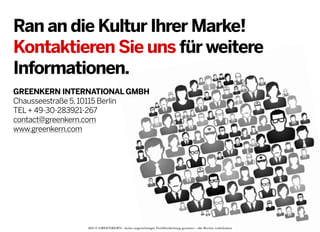 Ran an die Kultur Ihrer Marke!
Kontaktieren Sie uns für weitere
Informationen.
GREENKERN INTERNATIONAL GMBH
Chausseestraße 5, 10115 Berlin
TEL + 49-30-283921-267
contact@greenkern.com
www.greenkern.com

2013 © GREENKERN - keine ungenehmigte Veröffentlichung gestattet - alle Rechte vorbehalten

 