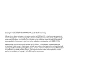 Copyright © GREENKERN INTERNATIONAL GMBH Berlin, Germany.
All cognitions, documents and methods presented by GREENKERN in the foregoing concept will
remain the agency‘s intellectual property. Utilisation of the presented ideas, texts, graphic designs,
timetables, plannings, fotos, moving pictures and sound materials as well as other stored media
associated with this concept is restricted to the realisation in conjunction with GREENKERN.
All realisation and utilsation is only allowed on the basis of a contract and its fulfilling with the
originators / rights owners. Rights of use will only be granted on the basis of this contract that will
also regulate their extent regarding time, space, content, intention and manner of use. All realisation
and utilisation (in whole or parts) deviant from this regulations as well as a propagation to third
parties are a violation of copyright with all its legal consequences.

 