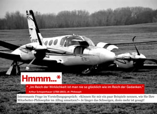 Hmmm...*
* „Im Reich der Wirklichkeit ist man nie so glücklich wie im Reich der Gedanken.“
Arthur Schopenhauer (1788-1860), dt. Philosoph  

Interessante Frage im Vorstellungsgespräch: »Können Sie mir ein paar Beispiele nennen, wie Sie Ihre
Mitarbeiter-Philosophie im Alltag umsetzen?« Je länger das Schweigen, desto mehr ist gesagt!

2013 © GREENKERN - keine ungenehmigte Veröffentlichung gestattet - alle Rechte vorbehalten

 
