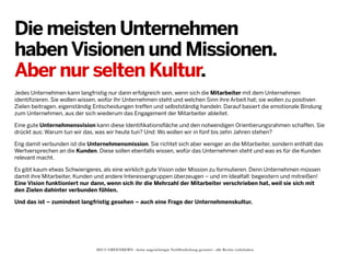 Die meisten Unternehmen
haben Visionen und Missionen.
Aber nur selten Kultur.
Jedes Unternehmen kann langfristig nur dann erfolgreich sein, wenn sich die Mitarbeiter mit dem Unternehmen
identifizieren. Sie wollen wissen, wofür Ihr Unternehmen steht und welchen Sinn ihre Arbeit hat; sie wollen zu positiven
Zielen beitragen, eigenständig Entscheidungen treffen und selbstständig handeln. Darauf basiert die emotionale Bindung
zum Unternehmen, aus der sich wiederum das Engagement der Mitarbeiter ableitet.
Eine gute Unternehmensvision kann diese Identifikationsfläche und den notwendigen Orientierungsrahmen schaffen. Sie
drückt aus: Warum tun wir das, was wir heute tun? Und: Wo wollen wir in fünf bis zehn Jahren stehen?
Eng damit verbunden ist die Unternehmensmission. Sie richtet sich aber weniger an die Mitarbeiter, sondern enthält das
Wertversprechen an die Kunden. Diese sollen ebenfalls wissen, wofür das Unternehmen steht und was es für die Kunden
relevant macht.
Es gibt kaum etwas Schwierigeres, als eine wirklich gute Vision oder Mission zu formulieren. Denn Unternehmen müssen
damit ihre Mitarbeiter, Kunden und andere Interessengruppen überzeugen – und im Idealfall: begeistern und mitreißen!
Eine Vision funktioniert nur dann, wenn sich ihr die Mehrzahl der Mitarbeiter verschrieben hat, weil sie sich mit
den Zielen dahinter verbunden fühlen.
Und das ist – zumindest langfristig gesehen – auch eine Frage der Unternehmenskultur.

2013 © GREENKERN - keine ungenehmigte Veröffentlichung gestattet - alle Rechte vorbehalten

 