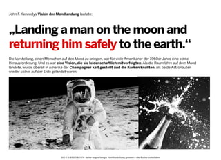 John F. Kennedys Vision der Mondlandung lautete:

„Landing a man on the moon and
returning him safely to the earth.“
Die Vorstellung, einen Menschen auf den Mond zu bringen, war für viele Amerikaner der 1960er Jahre eine echte
Herausforderung. Und es war eine Vision, die sie leidenschaftlich mitverfolgten. Als die Raumfähre auf dem Mond
landete, wurde überall in Amerika der Champagner kalt gestellt und die Korken knallten, als beide Astronauten
wieder sicher auf der Erde gelandet waren.

2013 © GREENKERN - keine ungenehmigte Veröffentlichung gestattet - alle Rechte vorbehalten

 