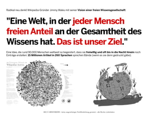 Radikal neu denkt Wikipedia-Gründer Jimmy Wales mit seiner Vision einer freien Wissensgesellschaft:

"Eine Welt, in der jeder Mensch
freien Anteil an der Gesamtheit des
Wissens hat. Das ist unser Ziel."
Eine Idee, die rund 90.000 Menschen weltweit so begeistert, dass sie freiwillig und oft bis in die Nacht hinein noch
Einträge erstellen: 15 Millionen Artikel in 260 Sprachen sprechen Bände (wenn es sie denn gedruckt gäbe).

2013 © GREENKERN - keine ungenehmigte Veröffentlichung gestattet - alle Rechte vorbehalten

 