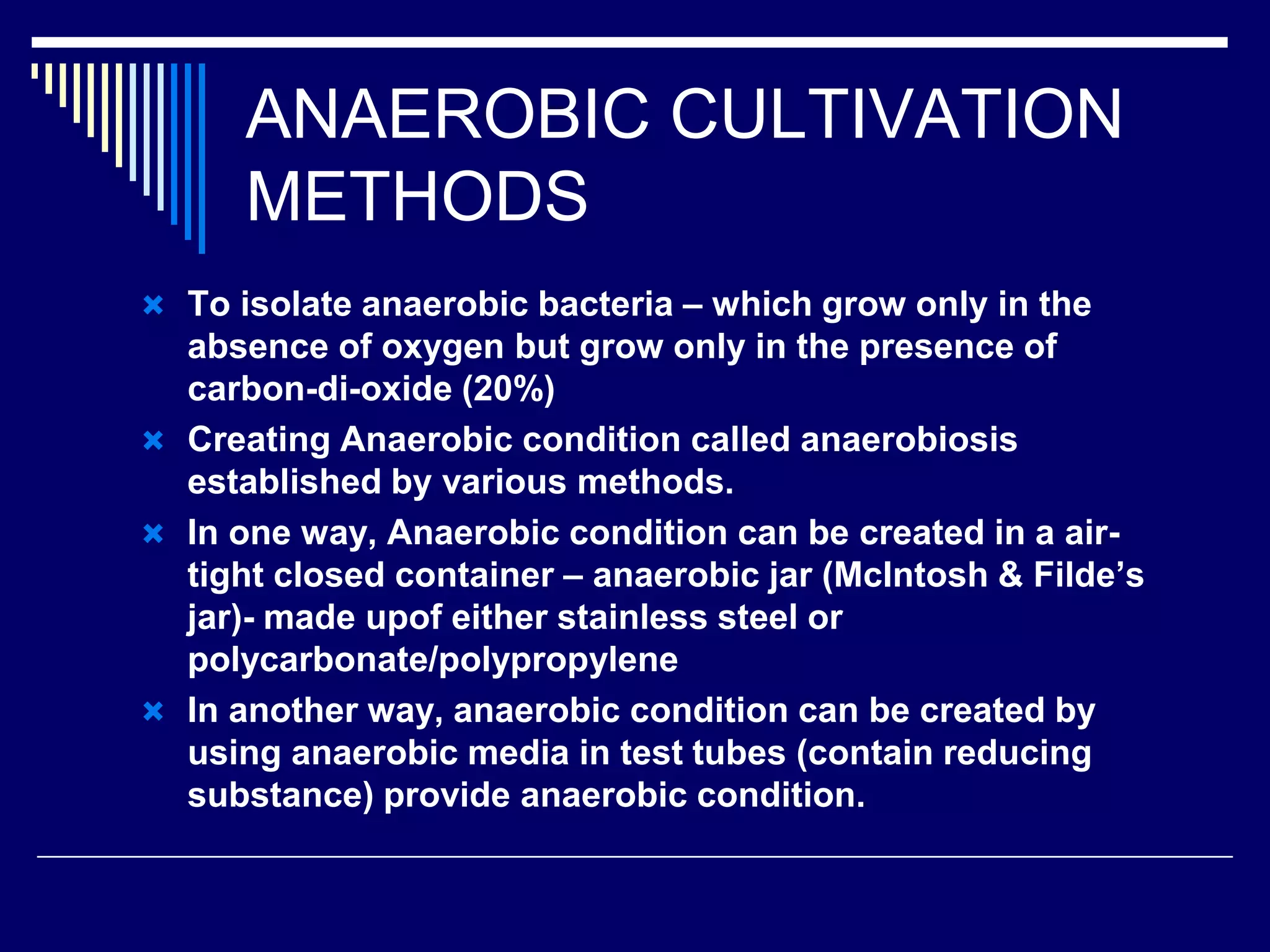ANAEROBIC CULTIVATION
METHODS
 To isolate anaerobic bacteria – which grow only in the
absence of oxygen but grow only in the presence of
carbon-di-oxide (20%)
 Creating Anaerobic condition called anaerobiosis
established by various methods.
 In one way, Anaerobic condition can be created in a air-
tight closed container – anaerobic jar (McIntosh & Filde’s
jar)- made upof either stainless steel or
polycarbonate/polypropylene
 In another way, anaerobic condition can be created by
using anaerobic media in test tubes (contain reducing
substance) provide anaerobic condition.
 