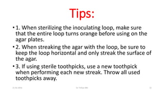 Tips:
• 1. When sterilizing the inoculating loop, make sure
that the entire loop turns orange before using on the
agar plates.
• 2. When streaking the agar with the loop, be sure to
keep the loop horizontal and only streak the surface of
the agar.
• 3. If using sterile toothpicks, use a new toothpick
when performing each new streak. Throw all used
toothpicks away.
21-02-2016 Dr T.V.Rao MD 22
 
