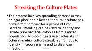 Streaking the Culture Plates
•The process involves spreading bacteria across
an agar plate and allowing them to incubate at a
certain temperature for a period of time.
Bacterial streaking can be used to identify and
isolate pure bacterial colonies from a mixed
population. Microbiologists use bacterial and
other microbial culture streaking methods to
identify microorganisms and to diagnose
infection.21-02-2016 Dr T.V.Rao MD 23
 