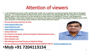 Attention of viewers
• I am thankful to many in the world who made me to achieve my desired goals faster than I thought,
having > 3-5 million health professionals share and utilize my knowledge for the benefit of mankind,
Today I wish to be freelancer to the world to create interest in Medical, Clinical and Diagnostic
Microbiology with more emphasis on Infectious diseases and Hospital associated Infection wish to be
your partner in educating many millions who know well the importance of Infectious diseases
• You can visit many web sites of mine
• www.medmicrobes.com
• www.slidehsare.com
• www.authourstream.com
• www,scribd.com
• Be a friend on Facebook with tummalapalli venkateswararao access
• Rao’s Microbiology
• Rao’s Infection care
• Microbiology connected Travancore Medical College
• For any assistance on INFECTION REALTED ISSUES CONTACT ME AT doctortvrao@gmail.com
•Mob +91 720411315421-02-2016 Dr T.V.Rao MD 26
 