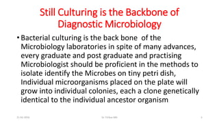 Still Culturing is the Backbone of
Diagnostic Microbiology
• Bacterial culturing is the back bone of the
Microbiology laboratories in spite of many advances,
every graduate and post graduate and practising
Microbiologist should be proficient in the methods to
isolate identify the Microbes on tiny petri dish,
Individual microorganisms placed on the plate will
grow into individual colonies, each a clone genetically
identical to the individual ancestor organism
21-02-2016 Dr T.V.Rao MD 5
 