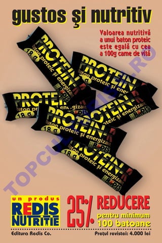gustos [i nutritiv
                             Valoarea nutritiv`
                             a unui baton proteic
                             este egal` cu cea
                             a 100g carne de vit`




                                     O
                                   .R
                             M
                      IS
                      R
                     U
              LT
          U
      C
 P
 O




                     25%
T




 un     produs
                           REDUCERE
                            pentru minimum
                            100 batoane
 Editura Redis Co.         Pre]ul revistei: 4.000 lei
 