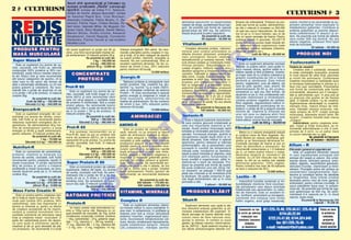Acu m s nt sp on so riz a] i [i f olo ses c cu
2  CULTURISM
                                                 su cce s p r od u se le „ Re d is“ c un o sc u] ii
                                                 sp o r ti vi: echipa de fotbal F.C. Na]ional,
                                                echipa de hochei „Steaua Bucure[ti“, echipa                                                                                                                                                         CULTURISM  3
                                                de baschet Rapid Buc, Irina Muntean,
                                                Alexandru Costache, Felicia Muraru, C. Zla-
                                                tanovici, Florina Vi[an, Cristea Nicolae, Ro-                                                     abilitatea ]esuturilor [i elasticitatea       ]inutului de antioxidan]i. Produsul se pre-         colin`, inozitol [i se recomand` ca su-
                                                                                                                                                  vaselor de snge, accelereaz` fluxul san-     zint` sub form` de pudr`, administrndu-            pliment alimentar fiind implicate n
                                                bert Ianici, Gabriela Mihai, Ilie Mugurel, Oc-                                                    gvin. Se prezint` sub form` de capsule        se cte o m`sur` n amestec cu 200-250              metabolismul gr`similor. Contribuie la
                                                tavian Can`, Silviu Breahn`, Daniel Stancu,                                                       gelatinoase de 500 mg. Se adminis-            ml ap` sau sucuri hipocalorice, de dou`-            arderea gr`similor [i previne depozi-
                                                Marian Stoian, Ovidiu Cozma, Alexandr                                                             treaz` dou` pn` la patru capsule/zi.         trei ori pe zi, n locul meselor, sau ori de        tarea colesterolului n ]esuturi [i ar-
                                                Sergheevici, Daniel Negoi]`, Constantin                                                                           Se prezint` la cutii de:      cte ori apare senza]ia de foame. Pentru            tere. Se prezint` sub form` de tablete
                                                Alexandra, Florina Cernat [i top-modelul                                          I r in a                        50 capsule – 55.000 lei       sc`dere rapid` n greutate, SILUET-R                care con]in 500 mg lecitin`. Nu are
                                                Nicoleta Luciu                                                               M u n te a n                                                       poate nlocui cu succes toate mesele din            efecte negative, produsul fiind lipsit
                                                                                                                                                  Vitalizant-R                                  zi, deoarece aduce organismului toate               total de toxicitate.




                                                                                                                                                                           O
                                                                                                                                                                                                                                                                       50 tablete – 65.000 lei
P RO DU S E PE N T RU
                   R                            din acest supliment (o por]ie are 90 g)         Valoare energetic`: 350 calorii. Se reco-             Complex alimentar proteic, vitamino-
                                                                                                                                                  mineral care con]ine antioxidan]i cu
                                                                                                                                                                                                substan]ele nutritive necesare (vitamine,
                                                                                                                                                                                                minerale, proteine etc.).
                                                zilnic, una fiind recomandat` imediat du-       mand` culturi[tilor pentru cre[tere n ma-
M AS ~ M US C U L AR~
                  AR                            p` antrenament. O m`sur` con]ine 35 g.          s` [i for]`, ct [i altor categorii de sportivi   diferite structuri (antociani, protoanto-                     cutii de 400 g – 89.000 lei                 P RO D U SE N O I
                                                                   Se prezint` la cutii de:     ca suport proteic, vitaminic, energetic [i        ciani, picnogenol, flavone, catehine,
                                                                                                                                                                                                Vegetal-R




                                                                                                                                                                         .R
Super Mass-R                                                             1 kg – 140.000 lei     mineral. Nu are contraindica]ii, fiind un         lactoalbumine) [i nutrien]i naturali. Înl`-
                                                                       2,5 kg – 280.000 lei     excelent supliment alimentar. Se fac co-          tur` stresul oxidativ [i încetine[te îmb`-        Este un supliment alimentar exclusiv             Fosfocreatin-R
    Este un supliment (cu arome de va-                                                                                                            trnirea celulelor. Îmbun`t`]e[te cir-
nilie, ciocolat`, tutti frutti) ce, datorit`                        plicuri 45 g – 9.000 lei    menzi de minim 5 buc. 25% reducere                                                              vegetal, cu pu]ine calorii, care poate n-          Ta b le te d e cre a tin `
                                                                                                pentru minimum 50 buc`]i.                         cula]ia sngelui, înl`tur` riscurile acci-    locui mesele zilnice, ajutnd astfel la o
compozi]iei (50% proteine [i 35% car-                                                                                                             dentelor sangvine [i împiedic` formarea                                                               Creatina este o substan]`, necesar`
                                                                                                                              12.000 lei/buc                                                    sl`bire rapid` [i f`r` probleme. Avanta-            n toate contrac]iile musculare, produs`
bohidra]i), poate nlocui mesele obi[nui-            C ON C E NT R AT E                                                                           varicelor. Înt`re[te [i regularizeaz` b`-     jul major este c` nu con]ine colesterol [i          n mod natural de c`tre ficat, pancreas




                                                                                                                                                             M
te din timpul zilei [i este recomandat
att tuturor categoriilor de sportivi, ct [i           P R O T E IC E                          Energic-R                                         t`ile inimii. Cre[te imunorezisten]a, ca-     gr`simi constituindu-se ntr-o hran`                [i rinichi din aminoacizi. Combinarea
                                                                                                                                                  pacitatea la efort fizic, rezisten]a la su-   perfect` [i s`n`toas`. Este indicat
celor care nu fac sport, dar doresc s`                                                             Batoane proteice [i energizante care           prastres, prin înl`turarea radicalilor li-                                                        creatinei monohidrat cu fosfolipide duce
aib` o alimenta]ie s`n`toas`, cu ct mai                                                        con]in proteine 10g, creatin` 2 g, glu-                                                         pentru: vegetarieni, cura de sl`bire, cei           la formarea fosfocreatinei n stomac [i o
                                                                                                                                                  beri ai oxigenului [i a metalelor toxice,
pu]ine gr`simi [i colesterol. Se reco-          Prot-R 65                                       tamin` 1 g, taurin` 1 g [i toate vitami-          ac]ionnd eficient n limitarea producerii
                                                                                                                                                                                                care ]in post, sportivi, copii, anemii. Se          face mai u[or asimilabil`. Prezentarea
                                                                                                                                                                                                administreaz` 30-50 g, din produs,




                                                                                                                                                  IS
mand` cte o por]ie de dou`-trei ori pe                                                         nele [i mineralele con]inute de batonul           acestora. Catifeleaz` pielea, protejeaz`                                                          sub form` de comprimate este foarte
                                                    Este un supliment (cu arome de va-                                                                                                          amestecat cu ap` sau alte lichide, de               convenabil`, deoarece pot fi transpor-
zi (o por]ie = 65 g de produs). O m`sur`        nilie, ciocolat`, tutti frutti) bogat n pro-   Protein – R. Este recomandat n special           încheieturile, tendoanele [i ligamentele.
con]ine 30g.                                                                                    pentru energie [i cre[terea n mas` [i                                                          dou`-trei ori pe zi. Are urm`toarele cali-          tate [i administrate u[or, n plus po]i [ti
                                                teine (65%) [i este recomandat celor                                                              Se administreaz` de 3 ori pe zi dup`          t`]i:este vitaminizant [i mineralizant,
                  Se prezint` la cutii de:                                                      for]` muscular`, administrndu-se                 mesele principale cte 1-2 tablete la co-                                                         cu precizie cte grame iei de fiecare
                                                care vor s`-[i asigure o cantitate mare                                                                                                         con]ine proteine vegetale de calitate,              dat`. O tablet` con]ine 1 g de creatin`.
             Cutii de 900 g – 165.000 lei       de proteine n alimenta]ie, f`r` a cre[te       nainte de antrenament. Se fac comenzi            pii [i 3-4 tablete la adul]i. Nu are efecte
            S`cule]i 2,2 kg – 340.000 lei                                                       de minim 5 buc. 25% reducere pentru                                                             fibre vegetale, regularizeaz` traficul in-          Suplimentarea alimenta]iei cu creatin`:
                                                stratul adipos. Se recomand` tuturor                                                              secundare nedorite.




                                                                                                                                   R
                                                                                                minimum 50 buc`]i.                                                                              testinal, mpiedic` acumularea de co-               m`re[te for]a, reduce timpul de refa-
                                                culturi[tilor, cte o por]ie de dou`-trei ori                                                                   Se prezint` la flacoane de:     lesterol, o por]ie de 50 g asigur` nevoile
Energocarb-R                                    pe zi (o por]ie = 50 g de produs). O                                     14.000 lei/buc                            100 tablete – 65.000 lei;    minime de vitamine [i minerale ale
                                                                                                                                                                                                                                                    cere, m`re[te volumul muscular, m`-
                                                                                                                                                                                                                                                    re[te sinteza de ATP, cre[te energia
   Este un supliment energetic din car-         m`sur` con]ine 25g.                                                                                                                             unui om care nu depune efort fizic                  muscular`, absoarbe acidul lactic din
bohidra]i (cu arome de vanilie, cioco-                              Se prezint` la cutii de:              A M IN O A C IZ I                       Isotonic-R




                                                                                                                                  U
                                                                                                                                                                                                mare. Gustul acestui supliment este                 mu[chi. Creatina folosit` este marca
lat`, tutti frutti) [i se recomand` pentru                              900 g – 180.000 lei                                                           Este o b`utur` isotonic` reconfortan-     foarte pl`cut, aroma fiind de ciocolat`.            „Creapur“.
refacerea rezervelor energetice ale or-                      S`cule]i 2,2 kg – 380.000 lei                                                        t` care con]ine glucoz` cristalizat` [i                      c utii de 4 5 0 g – 8 5.0 0 0 le i       A dm in i stra re : pentru cre[terea ener-
ganismului. Se administreaz` 30 g na-                                                          AMINO-R                                           cele mai importante vitamine [i mi-                                                               giei, masei [i for]ei musculare, se re-
inte de antrenament (pentru a avea              Prot-R 85                                                                                         nerale. Acest produs nlocuie[te rapid        Fibrobar-R                                          comand` administrarea a cte 3 com-




                                                                                                              LT
                                                                                                    Este un produs de calitate superi-
energie) [i 40-60 g dup` antrenament,              Are acelea[i recomand`ri ca [i                                                                 lichidele [i mineralele pierdute prin tran-                                                       primate de 3 ori/zi, cu un pahar mare
                                                                                                oar`, natural, cu un procent [i raport                                                             Baton cu o valoare energetic` redus`
pentru refacere. O m`sur` con]ine 35 g.         Prot-R 65, doar c` are un con]inut mai                                                            spira]ie, furnizeaz` energie, ajutnd la                                                          cu sucuri naturale sau cu ap`.
                                                                                                optim de aminoacizi esen]iali [i dipep-                                                         [i con]inut mare de fibre vegetale. Da-
                    Se prezint` la cutii de:    mare de proteine (85%), iar o por]ie            tide, care asigur` o nutri]ie proteic`            recuperarea rapid` dup` efort [i n-                                                                                     Se pre zint` la f lac oa ne
                            1 kg – 70.000 lei                                                                                                                                                   torit` fibrelor,se reduce asimilarea gr`-
                                                reprezint` 40 g de produs. Cu arome de          complet` [i este asimilat total. Formula          l`tur` oboseala. Este indicat n special      similor [i se favorizeaz` eliminarea lor.                               de 90 ta blet e – 8 9.0 0 0 lei
             S`cule]i 2,5 kg – 150.000 lei      vanilie, ciocolat`, tutti frutti. O m`sur`      produsului asigur` un echilibru stabilit          sportivilor, pentru refacere [i m`rirea       Combate senza]ia de foame [i are un
                                                con]ine 25 g.                                   [tiin]ific pentru a avea o cre[tere mus-          performan]elor, dar [i persoanelor care       efect de detoxifiere a stomacului. Se               Allium – R
Nutrifort-R                                                      Se prezint` la cutii de:       cular` optim` [i o recuperare rapid`              lucreaz` n condi]ii de temperatur`           recomand` consumarea a 1-3 batoane
   Este un concentrat de carbohidra]i,
proteine, vitamine [i minerale (cu
                                                                      900 g – 190.000 lei
                                                            S`cule]i 2,2 kg – 390.000 lei
                                                                                                   U
                                                                                                dup` antrenament. Cre[te rata meta-
                                                                                                bolic`, asigur` o mai bun` oxigenare a
                                                                                                                                                  ridicat` unde, transpirnd se deshidra-
                                                                                                                                                  teaz` [i pierd minerale [i vitamine, care
                                                                                                                                                                                                pe zi, un baton putnd nlocui o mas`,
                                                                                                                                                                                                deoarece asigur` [i necesarul de
                                                                                                                                                                                                                                                    S tim ul a to r g e ne ra l a l o rg a n ism u lu i
                                                                                                                                                                                                                                                        Este un supliment alimentar natural
                                                                                                                                                                                                                                                    n care ingredientele principale snt
arome de vanilie, ciocolat`, tutti frutti)                      plicuri 40 g – 10.000 lei       mu[chilor [i folose[te gr`simile pentru           snt esen]iale pentru func]ionarea n         nutrien]i. Cu ct snt nlocuite mai multe          extrase din ceap` [i usturoi. Are urm`-
recomandat pentru cre[terea rapid` n                                                           energie. Nu con]ine zaharuri [i gr`simi.          bune condi]ii a organismului, altfel in-      mese, cu att se va realiza mai repede              toarele efecte: stimulent general, antio-
                                                                                         C
mas` muscular`. O por]ie reprezint`             Super Protein-R 90                              Este 100% natural. Se recomand` ser-              stalndu-se o stare de oboseal`. Pro-         eliminarea gr`similor. 100% vegetal.                xidant, digestiv, reechilibrant glandular,
90 g de produs [i, pentru o cre[tere                                                            virea unei por]ii a cte 4 tablete, de trei       dusul se prezint` sub form` de pudr`.         Pentru comenzi mai mari de 50 batoane               stimulent imunitar, vitaminizant [i mine-
                                                   Este un concentrat proteic de calitate                                                         Se pune con]inutul unui plic (50 g) ntr-
accelerat` a masei musculare, se reco-          superioar`, ob]inut din lapte. Cu arome         ori pe zi, dintre care o por]ie, imediat                                                        se face o reducere de 25%.                          ralizant. Principiile active din produs au
mand` dou`-trei por]ii pe zi. O m`sur`                                                          dup` antrenament. Pentru sportivii de             un recipient, se adaug` 1 000 ml ap`                                      12.000 lei/buc          caracteristici hipoglicemiante, hipo-
                                                de vanilie, ciocolat`, tutti frutti. Se admi-
                                                                                P

con]ine 35 g.                                                                                   performan]`, se recomand` dublarea                plat` sau mineral` [i se amestec` pn`                                                            tensive [i constituie factori de s`n`tate
                                                nistreaz` cte o por]ie de 40 g de mai
               Se prezint` la cutii de:         multe ori pe zi, n limita a 1,5-2 g pro-       dozelor.                                          la dizolvare. Se poate consuma n spe-        Lecitin – R                                         [i longevitate. Este indicat oric`rei
                      1 kg – 135.000 lei                                                                          Se prezint` la cutii de:        cial dup` antrenament, dar [i n orice                                                            persoane pentru rolul de tonic general,
                                                tein`/kg corp. Se amestec` cu lapte,                                                              perioad` a zilei.                                Intensific` func]iile cerebrale [i m-
           S`cule]i 2,5 kg – 270.000 lei                                                                        300 tablete – 170.000 lei;                                                                                                          antioxidant, pentru m`rirea imunit`]ii, n
                                                                     O


                                                sucuri sau ap`. O m`sur` con]ine 30g.                                                                                 5 plicuri – 50.000 lei    bun`t`]e[te memoria fiind recoman-
                plicuri 45 g – 9.000 lei                         Se prezint` la cutii de:                        500 tablete – 225.000 lei                                                                                                          cazul solicit`rilor fizice mari, n avitami-
                                                                                                                                                                                                dat persoanelor care depun activitate
                                                                      900 g – 245.000 lei                                                                                                       intelectual` sau persoanelor cu tulbu-              noze etc. Se prezint` sub form` de cap-
Mass Forte Creatin R                                                                            V I T AM I N E , M I N E RA LE                        PR O DU S E S L ~B IT                     r`ri de memorie. Este un excelent to-               sule gelatinoase de 500 mg. Se admi-
   Este un produs pentru cre[terea rapi-        BAT OAN E P RO TE ICE
                                                                E                                                                                                                               nic, fortifiant, antioxidant [i emulgator.          nistreaz` 2-4 capsule pe zi, n dou`
                                                           T



d` n for]` [i mas` muscular`. Are o for-                                                                                                                                                       Lecitinele snt compu[i care con]in                 reprize, dup` mese.
mul` care con]ine 25% proteine, 65%                                                             Complex R                                         Siluet-R                                      fosfor organic, acizi gra[i nesatura]i,                            S e p re zi n t` la fla co a n e d e 1 0 0
carbohidra]i, cele mai importante vi-           Protein-R                                          Este un supliment alimentar vitami-
                                                                                                                                                                                                                                                                                   c ap su le – 79 .0 00 le i
tamine [i minerale [i, pentru ca efectul                                                                                                              Supliment alimentar care ajut` la sl`-
                                                     Un baton proteic este echivalentul nu-     no-mineral indicat n cazul solicit`rilor fi-
de cre[tere accelerat` s` fie maxim,            tritiv a 100g carne vit`. Batoane cu un         zice mari, n avitaminoze, n profilaxia [i
                                                                                                                                                  bire stimulnd arderea gr`similor [i eli-
                                                                                                                                                  minarea colesterolului din organism. În-
                                                                                                                                                                                                   Comenzile se fac       021/225.70.46; 225.50.57; 225.45.68                           Plata se face
con]ine [i creatin` monohidrat ntr-o
cantitate suficient` s` stimuleze rapid
                                                gust excelent de ciocolat`, de 70g, avnd
                                                urm`toarea compozi]ie nutritiv`: proteine
                                                                                                tratarea unor boli [i viroze; stimuleaz`          l`tur` senza]ia de foame datorit` con]i-        n scris pe adresa                  0744.63.22.94                                      la primirea
                                                                                                sistemul imunitar, regenereaz` ]esu-                                                                 redac]iei sau                                                                        coletului,
for]a [i cre[terea masei musculare. O
parte din carbohidra]i provin din dextro-
                                                – 18g, carbohidra]i – 27g, gr`sime vege-        turile, favorizeaz` metabolizarea cal-
                                                                                                                                                  nutului mare de fibre naturale care,
                                                                                                                                                  ajunse n stomac, n contact cu sucul           telefonic (inclusiv        0722.24.47.83; 0744.324.645                                  pre]urile
z` care ajut` la asimilarea rapid` a
                                                tal` – 17g, vitamina C – 28 mg, lecitin` –
                                                17 mg, vitamina B6 – 2 mg, vitamina B5
                                                                                                ciului, fierului, amelioreaz` hipocalcemia,
                                                                                                scade colesterolul sangvin, reduce
                                                                                                                                                  gastric, [i m`resc volumul, crend senza-             smb`ta                    fax: 021/225.70.46                                   incluznd [i
creatinei [i d` un gust deosebit de pl`-                                                                                                          ]ia de „S~TUL“. Ajut` sistemul imunitar [i
cut produsului. Se recomand` 2-3 por]ii
                                                – 2 mg, zinc – 2 mg, magneziu 14 mg.            LDL-colesterolul, m`re[te perme-
                                                                                                                                                  are efecte anticancerigene datorit` con-
                                                                                                                                                                                                      [i duminica)          e-mail: redisnutritie@yahoo.com                            taxele po[tale
 