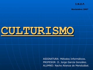 CULTURISMO ASIGNATURA: Métodos Informáticos. PROFESOR: D. Jorge García González.  ALUMNO: Nacho Atienza de Mendizábal. I.N.E.F. Noviembre 2007 
