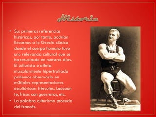 • Sus primeras referencias
históricas, por tanto, podrían
llevarnos a la Grecia clásica
donde el cuerpo humano tuvo
una relevancia cultural que se
ha resucitado en nuestros días.
El culturista o atleta
muscularmente hipertrofiado
podemos observarlo en
múltiples representaciones
escultóricas: Hércules, Laocoon
te, frisos con guerreros, etc.
• La palabra culturismo procede
del francés.
 