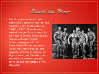 • Fue el momento de máximo
desarrollo y popularidad de este
deporte, entre la décadas de
1940 y 1970. Durante este
periodo surgen figuras como las
de Vince Gironda, Steve Reeves,
Franco Columbu, Arnold
Schwarzenegger o Frank
Zane. Coincidió con una nueva
visión, más comercial, de este
deporte, gracias al impulso de
figuras como Joe Weider y la
creación de nuevos concursos,
entre los que destacaba el Mr.
Olympia.
 