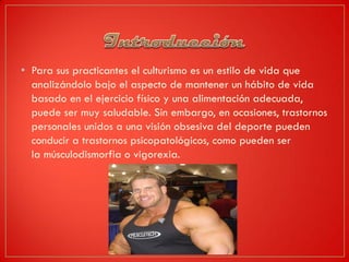 • Para sus practicantes el culturismo es un estilo de vida que
analizándolo bajo el aspecto de mantener un hábito de vida
basado en el ejercicio físico y una alimentación adecuada,
puede ser muy saludable. Sin embargo, en ocasiones, trastornos
personales unidos a una visión obsesiva del deporte pueden
conducir a trastornos psicopatológicos, como pueden ser
la músculodismorfia o vigorexia.
 