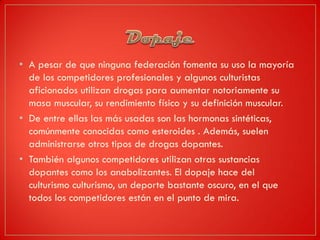 • A pesar de que ninguna federación fomenta su uso la mayoría
de los competidores profesionales y algunos culturistas
aficionados utilizan drogas para aumentar notoriamente su
masa muscular, su rendimiento físico y su definición muscular.
• De entre ellas las más usadas son las hormonas sintéticas,
comúnmente conocidas como esteroides . Además, suelen
administrarse otros tipos de drogas dopantes.
• También algunos competidores utilizan otras sustancias
dopantes como los anabolizantes. El dopaje hace del
culturismo culturismo, un deporte bastante oscuro, en el que
todos los competidores están en el punto de mira.
 