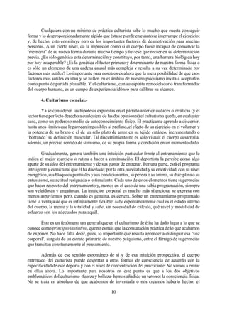 Cualquiera con un mínimo de práctica culturista sabe lo mucho que cuesta conseguir
forma y lo desproporcionadamente rápido que ésta se pierde en cuanto se interrumpe el ejercicio;
y, de hecho, esto constituye otro de los importantes factores de desmotivación para muchas
personas. A un cierto nivel, da la impresión como si el cuerpo fuese incapaz de conservar la
‘memoria’ de su nueva forma durante mucho tiempo y tuviese que recaer en su determinación
previa. ¿Es sólo genética esta determinación y constituye, por tanto, una barrera biológica hoy
por hoy insuperable? ¿Es la genética el factor primero y determinante de nuestra forma física o
es sólo un elemento de una cadena causal más compleja y resulta a su vez determinado por
factores más sutiles? Lo importante para nosotros es ahora que la mera posibilidad de que esos
factores más sutiles existan y se hallen en el ámbito de nuestro psiquismo invita a aceptarlos
como punto de partida plausible. Y el culturismo, con su espíritu remodelador o transformador
del cuerpo humano, es un campo de experiencia idóneo para calibrar su alcance.
4. Culturismo esencial.-
Ya se consideren las hipótesis expuestas en el párrafo anterior audaces o erráticas (y el
lector tiene perfecto derecho a cualquiera de las dos opiniones) el culturismo queda, en cualquier
caso, como un poderoso medio de autoconocimiento físico. El practicante aprende a discernir,
hasta unos límites que le parecen imposibles al profano, el efecto de un ejercicio en el volumen y
la potencia de su brazo o el de un solo plato de arroz en su tejido cutáneo, incrementando o
‘borrando’ su definición muscular. Tal discernimiento no es sólo visual: el cuerpo desarrolla,
además, un preciso sentido de sí mismo, de su propia forma y condición en un momento dado.
Gradualmente, genera también una intuición particular frente al entrenamiento que le
indica el mejor ejercicio o rutina a hacer a continuación. El deportista la percibe como algo
aparte de su idea del entrenamiento y de sus ganas de entrenar. Por una parte, está el programa
inteligente y estructural que él ha diseñado; por la otra, su vitalidad y su emotividad, con su nivel
energético, sus bloqueos puntuales y sus condicionantes, su pereza o su ánimo, su disciplina o su
entusiasmo, su actitud resignada o estimulante. Cada uno de estos elementos tiene sugerencias
que hacer respecto del entrenamiento y, menos en el caso de una sabia programación, siempre
son veleidosas y engañosas. La intuición corporal es mucho más silenciosa, se expresa con
menos aspavientos pero, cuando es genuina, es certera. Sobre un entrenamiento programado
tiene la ventaja de que es infinitamente flexible: sabe espontáneamente cuál es el estado interno
del cuerpo, la mente y la vitalidad y sabe, sin necesidad de cálculo, qué nivel y modalidad de
esfuerzo son los adecuados para aquél.
Éste es un fenómeno tan general que en el culturismo de élite ha dado lugar a lo que se
conoce como principio instintivo, que no es más que la constatación práctica de lo que acabamos
de exponer. No hace falta decir, pues, lo importante que resulta aprender a distinguir esa ‘voz
corporal’, surgida de un estrato primario de nuestro psiquismo, entre el fárrago de sugerencias
que transitan constantemente el pensamiento.
10
Además de ese sentido espontáneo de sí y de esa intuición prospectiva, el cuerpo
entrenado del culturista puede despertar a otras formas de consciencia de acuerdo con la
especificidad de este deporte y con el nivel de concentración del practicante. No vamos a entrar
en ellas ahora. Lo importante para nosotros en este punto es que a los dos objetivos
emblemáticos del culturismo -fuerza y belleza- hemos añadido un tercero: la consciencia física.
No se trata en absoluto de que acabemos de inventarla o nos creamos haberlo hecho: el
 