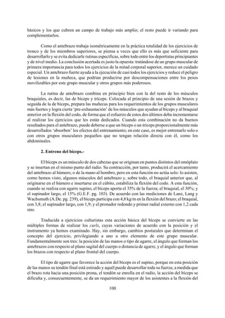 básicos y los que cubren un campo de trabajo más amplio; el resto puede ir variando para
complementarlos.
Como el antebrazo trabaja isométricamente en la práctica totalidad de los ejercicios de
tronco y de los miembros superiores, se piensa a veces que ello es más que suficiente para
desarrollarlo y se evita dedicarle rutinas específicas, sobre todo entre los deportistas principiantes
y de nivel medio. La conclusión acertada es justo la opuesta: tratándose de un grupo muscular de
primera importancia para todos los ejercicios de la mitad corporal superior, merece un cuidado
especial. Un antebrazo fuerte ayuda a la ejecución de casi todos los ejercicios y reduce el peligro
de lesiones en la muñeca, que podrían producirse por descompensaciones entre los pesos
movilizables por este grupo muscular y otros grupos más poderosos.
La rutina de antebrazo combina en principio bien con la del resto de los músculos
braquiales, es decir, las de bíceps y tríceps. Colocada al principio de una sesión de brazos y
seguida de la de bíceps, prepara las muñecas para los requerimientos de los grupos musculares
más fuertes y logra cierta ‘pre-exhaustación’ de los músculos que ayudan al bíceps y al braquial
anterior en la flexión del codo, de forma que el esfuerzo de estos dos últimos deba incrementarse
al realizar los ejercicios que les están dedicados. Cuando esta combinación no da buenos
resultados para el antebrazo, puede deberse a que un bíceps o un tríceps proporcionalmente más
desarrollados ‘absorben’ los efectos del entrenamiento; en este caso, es mejor entrenarlo solo o
con otros grupos musculares pequeños que no tengan relación directa con él, como los
abdominales.
2. Entreno del bíceps.-
El bíceps es un músculo de dos cabezas que se originan en puntos distintos del omóplato
y se insertan en el mismo punto del radio. Su contracción, por tanto, producirá el acercamiento
del antebrazo al húmero, o de la mano al hombro, pero en esta función no actúa solo: lo asisten,
como hemos visto, algunos músculos del antebrazo y, sobre todo, el braquial anterior que, al
originarse en el húmero e insertarse en el cúbito, estabiliza la flexión del codo. A esta función,
cuando se realiza con agarre supino, el bíceps aporta el 35% de la fuerza; el braquial, el 30%; y
el supinador largo, el 15% (G.E.F. pg. 103). De acuerdo con las mediciones de Lanz, Lang y
Wachsmuth (A.De. pg. 239), el bíceps participa con 4,8 kg/m en la flexión del brazo; el braquial,
con 3,8; el supinador largo, con 1,9; y el pronador redondo y primer radial externo con 1,2 cada
uno.
Traducida a ejercicios culturistas esta acción básica del bíceps se convierte en las
múltiples formas de realizar los curls, cuyas variaciones de acuerdo con la posición y el
instrumento ya hemos examinado. Hay, sin embargo, cambios posturales que determinan el
concepto del ejercicio, privilegiando a uno u otro elemento de este grupo muscular.
Fundamentalmente son tres: la posición de las manos o tipo de agarre, el ángulo que forman los
antebrazos con respecto al plano sagital del cuerpo o distancia de agarre, y el ángulo que forman
los brazos con respecto al plano frontal del cuerpo.
100
El tipo de agarre que favorece la acción del bíceps es el supino, porque en esta posición
de las manos su tendón final está estirado y aquél puede desarrollar toda su fuerza; a medida que
el brazo rota hacia una posición prona, el tendón se enrolla en el radio, la acción del bíceps se
dificulta y, consecuentemente, se da un requerimiento mayor de los asistentes a la flexión del
 