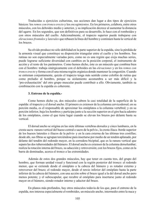 Traducidas a ejercicios culturistas, sus acciones dan lugar a dos tipos de ejercicios
básicos: los remos con tronco erecto y los encogimientos. En los primeros, colabora, entre otros
músculos, con los deltoides medio y anterior, y su implicación decrece al aumentar la distancia
del agarre. En los segundos, que son definitivos para su desarrollo, lo hace con el romboides y
con otros músculos del cuello. Adicionalmente, el trapecio superior puede trabajarse con
elevaciones frontales y laterales que rebasen la línea del hombro y continúen hasta la vertical de
los brazos.
Su olvido produce no sólo debilidad en la parte superior de la espalda, sino la pérdida de
la armonía visual que constituye su disposición triangular entre el cuello y los hombros. Sus
rutinas no son especialmente variadas pero, como no es una región que exija muchas series,
puede lograrse suficiente diversidad con cambios en la posición corporal, el instrumento de
acción y el resto de los parámetros. Como hemos dicho, éste es un músculo que combina bien
con el hombro: trabaja sinérgicamente con el deltoides en las elevaciones y en los remos con
tronco erecto y forma con él una misma región orgánica donde mantener la congestión. Cuando
se entrenan conjuntamente, quizás el trapecio tenga más sentido como colofón de rutina que
como preludio al hombro, porque su aislamiento acostumbra a ser más difícil y la
‘pre-exhaustación’ del otro grupo muscular puede contribuir a ello. Obviamente, también su
combinación con la espalda es coherente.
3. Entreno de la espalda.-
Como hemos dicho ya, dos músculos cubren la casi totalidad de la superficie de la
espalda: el trapecio y el dorsal ancho. El primero es extensor de la columna cervicodorsal; en su
porción media, es el responsable de aproximar los omóplatos a la columna vertebral; y en su
porción inferior, baja los hombros y participa junto a la sección superior en el giro hacia adentro
de los omóplatos, como el que tiene lugar cuando se elevan los brazos por delante hasta su
vertical.
El dorsal ancho se origina en las siete últimas vertebras dorsales y cinco lumbares, en la
cresta sacra -ranura vertical del hueso central o sacro de la pelvis-, la cresta ilíaca -borde superior
de los huesos laterales o ilíacos de la pelvis- y en la cara externa de las últimas tres costillas;
desde ahí, sus fibras se agrupan torciéndose para insertarse por medio de un tendón aplanado, por
delante del tendón del redondo mayor, en la corredera bicipital, que es la ranura vertical que
separa las dos tuberosidades del húmero. El dorsal ancho es extensor de la columna dorsolumbar;
realiza la rotación interna del brazo, su aducción y retroversión; con los brazos fijos, como en la
barra de dominadas, acerca el tronco a las extremidades.
Además de estos dos grandes músculos, hay que tener en cuenta tres, del grupo del
hombro, que forman unidad visual y funcional con la región posterior del tronco: el redondo
menor, que se extiende desde el omóplato a la cabeza del húmero y es rotador externo y
retroversor del brazo; el redondo mayor, desde el tercio inferior del omóplato hasta la parte
inferior de la cabeza del húmero, con una acción sobre el brazo igual a la del dorsal ancho pero
menos potente; y el subescapular, que recubre al omóplato para insertarse junto al redondo
mayor en el húmero, siendo rotador interno y aductor del brazo.
105
En planos más profundos, hay otros músculos todavía de los que, para el entreno de la
espalda, nos interesa especialmente el romboides, un músculo ancho, intermedio entre la nuca y
 