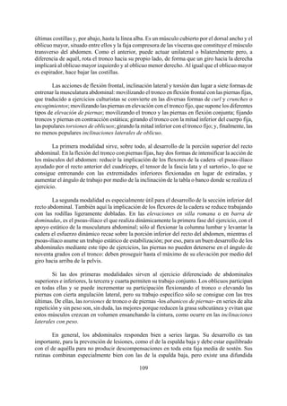 últimas costillas y, por abajo, hasta la línea alba. Es un músculo cubierto por el dorsal ancho y el
oblicuo mayor, situado entre ellos y la faja compresora de las vísceras que constituye el músculo
transverso del abdomen. Como el anterior, puede actuar unilateral o bilateralmente pero, a
diferencia de aquél, rota el tronco hacia su propio lado, de forma que un giro hacia la derecha
implicará al oblicuo mayor izquierdo y al oblicuo menor derecho. Al igual que el oblicuo mayor
es espirador, hace bajar las costillas.
Las acciones de flexión frontal, inclinación lateral y torsión dan lugar a siete formas de
entrenar la musculatura abdominal: movilizando el tronco en flexión frontal con las piernas fijas,
que traducido a ejercicios culturistas se convierte en las diversas formas de curl y crunches o
encogimientos; movilizando las piernas en elevación con el tronco fijo, que supone los diferentes
tipos de elevación de piernas; movilizando el tronco y las piernas en flexión conjunta; fijando
troncos y piernas en contracción estática; girando el tronco con la mitad inferior del cuerpo fija,
las populares torsiones de oblicuos; girando la mitad inferior con el tronco fijo; y, finalmente, las
no menos populares inclinaciones laterales de oblicuo.
La primera modalidad sirve, sobre todo, al desarrollo de la porción superior del recto
abdominal. En la flexión del tronco con piernas fijas, hay dos formas de intensificar la acción de
los músculos del abdomen: reducir la implicación de los flexores de la cadera -el psoas-ilíaco
ayudado por el recto anterior del cuadríceps, el tensor de la fascia lata y el sartorio-, lo que se
consigue entrenando con las extremidades inferiores flexionadas en lugar de estiradas, y
aumentar el ángulo de trabajo por medio de la inclinación de la tabla o banco donde se realiza el
ejercicio.
La segunda modalidad es especialmente útil para el desarrollo de la sección inferior del
recto abdominal. También aquí la implicación de los flexores de la cadera se reduce trabajando
con las rodillas ligeramente dobladas. En las elevaciones en silla romana o en barra de
dominadas, es el psoas-ilíaco el que realiza dinámicamente la primera fase del ejercicio, con el
apoyo estático de la musculatura abdominal; sólo al flexionar la columna lumbar y levantar la
cadera el esfuerzo dinámico recae sobre la porción inferior del recto del abdomen, mientras el
psoas-ilíaco asume un trabajo estático de estabilización; por eso, para un buen desarrollo de los
abdominales mediante este tipo de ejercicios, las piernas no pueden detenerse en el ángulo de
noventa grados con el tronco: deben proseguir hasta el máximo de su elevación por medio del
giro hacia arriba de la pelvis.
Si las dos primeras modalidades sirven al ejercicio diferenciado de abdominales
superiores e inferiores, la tercera y cuarta permiten su trabajo conjunto. Los oblicuos participan
en todas ellas y se puede incrementar su participación flexionando el tronco o elevando las
piernas con cierta angulación lateral, pero su trabajo específico sólo se consigue con las tres
últimas. De ellas, las torsiones de tronco o de piernas -los abanicos de piernas- en series de alta
repetición y sin peso son, sin duda, las mejores porque reducen la grasa subcutánea y evitan que
estos músculos crezcan en volumen ensanchando la cintura, como ocurre en las inclinaciones
laterales con peso.
109
En general, los abdominales responden bien a series largas. Su desarrollo es tan
importante, para la prevención de lesiones, como el de la espalda baja y debe estar equilibrado
con el de aquélla para no producir descompensaciones en toda esta faja media de sostén. Sus
rutinas combinan especialmente bien con las de la espalda baja, pero existe una difundida
 