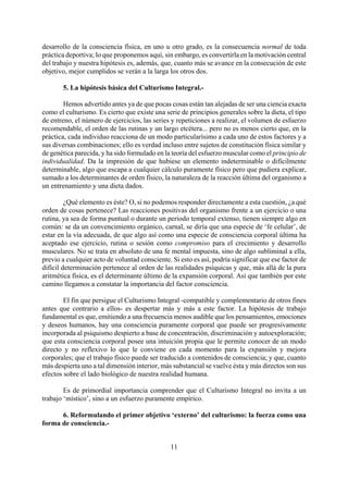 desarrollo de la consciencia física, en uno u otro grado, es la consecuencia normal de toda
práctica deportiva; lo que proponemos aquí, sin embargo, es convertirla en la motivación central
del trabajo y nuestra hipótesis es, además, que, cuanto más se avance en la consecución de este
objetivo, mejor cumplidos se verán a la larga los otros dos.
5. La hipótesis básica del Culturismo Integral.-
Hemos advertido antes ya de que pocas cosas están tan alejadas de ser una ciencia exacta
como el culturismo. Es cierto que existe una serie de principios generales sobre la dieta, el tipo
de entreno, el número de ejercicios, las series y repeticiones a realizar, el volumen de esfuerzo
recomendable, el orden de las rutinas y un largo etcétera... pero no es menos cierto que, en la
práctica, cada individuo reacciona de un modo particularísimo a cada uno de estos factores y a
sus diversas combinaciones; ello es verdad incluso entre sujetos de constitución física similar y
de genética parecida, y ha sido formulado en la teoría del esfuerzo muscular como el principio de
individualidad. Da la impresión de que hubiese un elemento indeterminable o difícilmente
determinable, algo que escapa a cualquier cálculo puramente físico pero que pudiera explicar,
sumado a los determinantes de orden físico, la naturaleza de la reacción última del organismo a
un entrenamiento y una dieta dados.
¿Qué elemento es éste? O, si no podemos responder directamente a esta cuestión, ¿a qué
orden de cosas pertenece? Las reacciones positivas del organismo frente a un ejercicio o una
rutina, ya sea de forma puntual o durante un periodo temporal extenso, tienen siempre algo en
común: se da un convencimiento orgánico, carnal, se diría que una especie de ‘fe celular’, de
estar en la vía adecuada, de que algo así como una especie de consciencia corporal última ha
aceptado ese ejercicio, rutina o sesión como compromiso para el crecimiento y desarrollo
musculares. No se trata en absoluto de una fe mental impuesta, sino de algo subliminal a ella,
previo a cualquier acto de voluntad consciente. Si esto es así, podría significar que ese factor de
difícil determinación pertenece al orden de las realidades psíquicas y que, más allá de la pura
aritmética física, es el determinante último de la expansión corporal. Así que también por este
camino llegamos a constatar la importancia del factor consciencia.
El fin que persigue el Culturismo Integral -compatible y complementario de otros fines
antes que contrario a ellos- es despertar más y más a este factor. La hipótesis de trabajo
fundamental es que, emitiendo a una frecuencia menos audible que los pensamientos, emociones
y deseos humanos, hay una consciencia puramente corporal que puede ser progresivamente
incorporada al psiquismo despierto a base de concentración, discriminación y autoexploración;
que esta consciencia corporal posee una intuición propia que le permite conocer de un modo
directo y no reflexivo lo que le conviene en cada momento para la expansión y mejora
corporales; que el trabajo físico puede ser traducido a contenidos de consciencia; y que, cuanto
más despierta uno a tal dimensión interior, más substancial se vuelve ésta y más directos son sus
efectos sobre el lado biológico de nuestra realidad humana.
Es de primordial importancia comprender que el Culturismo Integral no invita a un
trabajo ‘místico’, sino a un esfuerzo puramente empírico.
6. Reformulando el primer objetivo ‘externo’ del culturismo: la fuerza como una
forma de consciencia.-
11
 