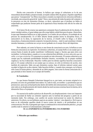 Hecha esta concesión al humor, la belleza que otorga el culturismo es la de una
musculatura desarrollada y proporcionada, un tejido cutáneo libre de grasas y líquidos superfluos
que parece ‘transparentar’ las fibras musculares creando esa impresión de estructura definida y
recortada, una sensación general de ‘poder’ físico, una armonía de todas las partes del conjunto y
la presencia en éste de elementos (formas, es decir, músculos) que el profano no había ni
sospechado que pudieran formar parte de la apariencia física humana más allá de los atlas de
anatomía.
Si el único fin de crearse una apariencia semejante fuese la admiración de los demás, la
mera vanidad estética, el gran trabajo que ello exige habría valido bien poco la pena. Ahora bien,
lo que aquí llamamos belleza no es algo gratuito, es el índice de un esfuerzo, el resultado de un
proceso de autodesarrollo. Es el libro abierto donde pueden leerse la disciplina física, el
autocontrol en la dieta, la superación de la inercia, el triunfo sobre la fatiga y el dolor
musculares, el autoconocimiento corporal y la maestría técnica... todo lo cual constituye virtudes
morales humanas y conforma un cuerpo moral grabado en el cuerpo físico del deportista.
Pero además, así como la fuerza es una forma de consciencia en acto, la belleza es una
forma de consciencia en expresión. En términos culturistas, el cuerpo bello es un cuerpo que se
conoce hasta el punto de poder manifestar visiblemente rasgos y facetas que para otros son
recónditos. La broma típica, cuando se ve a un culturista bien definido, es tiene músculos que no
sabía yo ni que existieran. El comentario no puede ser más elocuente. El cuerpo culturista es un
cuerpo que ha explorado posibilidades formales latentes, escondidas, de su propia realidad
orgánica y las ha evidenciado. Hacerlas visibles para los demás significa hacerlas conscientes
para sí. El cuerpo culturista es un cuerpo que se conoce, no sólo en términos de acción, sino
también de expresión. Sabe con qué elementos cuenta, bajo el informe mármol carnal, para
esculpir la figura de su dios interno. Sabe hacerlos brillar y, cuando éstos emergen, no lo hacen
sólo como la forma pétrea y dormida de un ídolo pagano, sino como la forma consciente de sí
que preludia al dios latente en el cuerpo del hombre.
8. Conclusión.-
Lo que hemos llamado Culturismo Integral no es, por tanto, un invento original ni se
presenta con aires de genialidad innovadora. Es, todo lo más, un nombre -y quisiéramos que no
pretencioso- para una actitud particular dentro del ámbito del entrenamiento con pesas. Consiste
ante todo en un desplazamiento del interés desde las motivaciones externas hacia la interna, de la
dimensión física a la psíquica.
En ausencia de medios químicos de desarrollo, ese desplazamiento viene casi impuesto
por la necesidad de hallar un estímulo superior ante la lentitud del progreso a partir de un
momento dado. Sin embargo, este cambio de acento motivacional no anula los objetivos
anteriores. En efecto, no nos hallamos aquí en un camino ‘místico’, sino deportivo. De lo que se
trata es de reformular aquéllos desde el nuevo centro de interés y de profundizar en sus
consecuencias. Por ello, la pregunta que sigue a continuación es necesariamente práctica: ¿en qué
cambia todo lo anterior el entrenamiento culturista?
II. LA EXPERIENCIA INTERIOR DEL CULTURISMO
13
1. Músculos que meditan.-
 