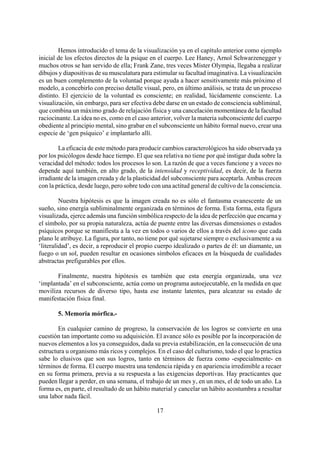 Hemos introducido el tema de la visualización ya en el capítulo anterior como ejemplo
inicial de los efectos directos de la psique en el cuerpo. Lee Haney, Arnol Schwarzenegger y
muchos otros se han servido de ella; Frank Zane, tres veces Míster Olympia, llegaba a realizar
dibujos y diapositivas de su musculatura para estimular su facultad imaginativa. La visualización
es un buen complemento de la voluntad porque ayuda a hacer sensitivamente más próximo el
modelo, a concebirlo con preciso detalle visual, pero, en último análisis, se trata de un proceso
distinto. El ejercicio de la voluntad es consciente; en realidad, lúcidamente consciente. La
visualización, sin embargo, para ser efectiva debe darse en un estado de consciencia subliminal,
que combina un máximo grado de relajación física y una cancelación momentánea de la facultad
raciocinante. La idea no es, como en el caso anterior, volver la materia subconsciente del cuerpo
obediente al principio mental, sino grabar en el subconsciente un hábito formal nuevo, crear una
especie de ‘gen psíquico’ e implantarlo allí.
La eficacia de este método para producir cambios caracterológicos ha sido observada ya
por los psicólogos desde hace tiempo. El que sea relativa no tiene por qué instigar duda sobre la
veracidad del método: todos los procesos lo son. La razón de que a veces funcione y a veces no
depende aquí también, en alto grado, de la intensidad y receptividad, es decir, de la fuerza
irradiante de la imagen creada y de la plasticidad del subconsciente para aceptarla. Ambas crecen
con la práctica, desde luego, pero sobre todo con una actitud general de cultivo de la consciencia.
Nuestra hipótesis es que la imagen creada no es sólo el fantasma evanescente de un
sueño, sino energía subliminalmente organizada en términos de forma. Esta forma, esta figura
visualizada, ejerce además una función simbólica respecto de la idea de perfección que encarna y
el símbolo, por su propia naturaleza, actúa de puente entre las diversas dimensiones o estados
psíquicos porque se manifiesta a la vez en todos o varios de ellos a través del icono que cada
plano le atribuye. La figura, por tanto, no tiene por qué sujetarse siempre o exclusivamente a su
‘literalidad’, es decir, a reproducir el propio cuerpo idealizado o partes de él: un diamante, un
fuego o un sol, pueden resultar en ocasiones símbolos eficaces en la búsqueda de cualidades
abstractas prefigurables por ellos.
Finalmente, nuestra hipótesis es también que esta energía organizada, una vez
‘implantada’ en el subconsciente, actúa como un programa autoejecutable, en la medida en que
moviliza recursos de diverso tipo, hasta ese instante latentes, para alcanzar su estado de
manifestación física final.
5. Memoria mórfica.-
17
En cualquier camino de progreso, la conservación de los logros se convierte en una
cuestión tan importante como su adquisición. El avance sólo es posible por la incorporación de
nuevos elementos a los ya conseguidos, dada su previa estabilización, en la consecución de una
estructura u organismo más ricos y complejos. En el caso del culturismo, todo el que lo practica
sabe lo elusivos que son sus logros, tanto en términos de fuerza como -especialmente- en
términos de forma. El cuerpo muestra una tendencia rápida y en apariencia irredimible a recaer
en su forma primera, previa a su respuesta a las exigencias deportivas. Hay practicantes que
pueden llegar a perder, en una semana, el trabajo de un mes y, en un mes, el de todo un año. La
forma es, en parte, el resultado de un hábito material y cancelar un hábito acostumbra a resultar
una labor nada fácil.
 