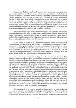 Sea como sea, el hábito es una forma de memoria; concretamente, una memoria mecánica
y subconsciente que hace posible que se impongan, por autorrepetición, unas constantes que la
distribución energética interior y el equilibrio energético con el exterior han vuelto más o menos
estables. Ahora bien, si es cierto que podemos traducir a términos de memoria la estabilidad
mórfica, es decir, si el cuerpo tiene la facultad de recordar una forma, nada nos impide en
principio pensar que no podamos implantar en él el recuerdo de una forma distinta y acabar por
hacer estable también un tipo de equilibrio superior; si el cuerpo posee una memoria mecánica y
subconsciente, nada nos fuerza en principio a pensar que ésta no sea receptiva a una acción
transformadora del tipo que hemos venido describiendo hasta este momento y pueda acabar por
despertar a un orden de funcionamiento más complejo y consciente.
Debe entenderse que lo que estamos proponiendo aquí no es que al cuerpo se le recuerde
permanentemente una forma nueva, de orden superior deportivamente hablando, por medio de la
metodología del ejercicio, sino que aquél aprenda de modo gradual a recordarla por sí mismo y
acabe por hacerlo de forma automática, independientemente de la reiteración de las exigencias
físicas e, incluso, de un tipo de nutrientes determinado.
En este proceso de ‘memorización’, el entreno, más que en su función transformadora, es
considerado algo así como un arte de la mnemónica. La función estabilizadora no le corresponde
a él, sino a un estrato profundo de la consciencia -o subconsciencia- corporal que se intenta
alcanzar y activar de dos formas distintas: por una acción general de expansión de la consciencia
hacia los estratos más profundos, que conlleva una atención en el funcionamiento corporal
concentrada en ir substituyendo las respuestas mecánicas por otras más complejas, y por una
acción puntual que fije nuevas constantes en el automatismo de base.
Así como en el aprendizaje de las reglas gramaticales de una lengua clásica uno debe
operar por repetición, ampliando poco a poco el número de contenidos que intenta asimilar en su
memoria y dilatando progresivamente el espacio de tiempo entre repetición y repetición de los
mismos, hasta que los recuerdos individuales se vuelvan definidos y estables y el conjunto quede
inteligentemente organizado, nada nos obliga en principio a pensar que el mismo método sea
infértil aplicado al ámbito de los logros físicos. Cualquier practicante asiduo del entrenamiento
con pesas sabe, explícita o implícitamente, que los beneficios de un entrenamiento dado tienen
una vida media limitada, distinta para cada persona y, muchas veces, para cada periodo en la vida
de una misma persona. Si es inteligente y disciplinado, organizará su programa de entrenamiento
de modo que los efectos de cada sesión de un grupo muscular específico se sumen a los de la
siguiente del mismo grupo muscular, sin interferir negativamente con las rutinas del resto de las
zonas. Esto supone el trabajo de cada grupo muscular un número de veces por periodo de tiempo;
para algunos, tres o dos veces por semana; para otros, una vez cada siete o más días. Ahora bien,
contemplado en términos de memoria, ello significa que cuantas más veces deba repetirse el
trabajo de un mismo grupo muscular por periodo de tiempo para estabilizar su forma,
obviamente, más facilidad de olvido tiene el cuerpo. Ésta no necesita ser idéntica para todas las
partes de la musculatura, como los culturistas saben muy bien.
18
Nuestra sugerencia es, sin embargo, que nada la obliga tampoco a permanecer idéntica a
sí misma. La memoria corporal puede ampliarse por la instrumentación de la voluntad y la
visualización, por medio de una atención minuciosa al estado interior -vibracional- que se
expresa en una forma física concreta, y dilatando gradualmente el tiempo entre entreno y entreno
 