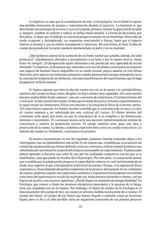 La hipótesis es aquí que la consideración de esta ‘crisis psíquica’ no es banal ni supone
una pérdida innecesaria de energía y concentración durante el ejercicio. La hipótesis es que
desvelando esa estrategia de la mente corporal se puede, primero, retrasar la aparición de la señal
y, después, cambiar su carácter y reducir su influjo hasta anularla. La forma de desvelarla, por
otra parte, es dejar que el diálogo se convierta progresivamente en un monólogo observado de
modo ecuánime y desimplicado, sin respuestas emocionales o físicas, hasta que el espacio
interior se despeje y sea un ámbito transparente y silencioso. De esta forma, al final, la idea de
cuerpo proyectada por la mente quedaría desmantelada en parte o en su totalidad.
¿Qué podemos esperar de la anulación de ese límite mental que actuaba, además, de señal
protectora? ¿Quedaríamos abocados a precipitarnos a un letal, o por lo menos nocivo, límite
físico de energía? ¿O desaparecido aquél estaríamos a las puertas de una capacidad de acción
ilimitada? La hipnosis, al demostrar que individuos con sus facultades conscientes en suspenso
son capaces de hazañas físicas imposibles en su estado normal, parece apuntar en esta última
dirección; pero aquí no nos interesan semejantes estados paranormales porque el propósito no es
la cancelación temporal de un obstáculo, sino una transformación del sujeto humano que lo haga
desaparecer definitivamente.
Es lógico suponer que entre la idea de cuerpo inscrita en la mente y la realidad última,
auténtica del cuerpo no haya cortes abruptos, no haya estratos muy separados -tal como nuestro
discurso podría haber hecho suponer-, sino un continuum de experiencia. El primer término del
continuum -la idea mental del cuerpo, la idea que la mente proyecta y nosotros experimentamos-
es aquel en que las limitaciones físicas son mayores y la consciencia física de sí mismo, menor.
Tal como hemos expuesto, los límites receden a medida que la consciencia de sí crece y la idea
de cuerpo empieza a ser substituida por una realidad del cuerpo. El último término del
continuum sería aquel, por tanto, en que la consciencia de sí es completa y las limitaciones
mínimas o inexistentes. El continuum mismo sería una sucesión ininterrumpida de estratos de
consciencia y materia en proporción inversa. El cuerpo material sería, pues, una idea y
proyección de la mente. La última y auténtica expresión física sería un cuerpo-consciencia. La
materia del cuerpo es, finalmente, consciencia en potencia.
22
Si nuestro razonamiento no nos ha engañado, podemos intentar responder ahora a los
interrogantes que nos planteábamos más arriba. Es de esperar que, a medida que se avanza en ese
camino de autoposesión que hemos definido como un continuum, el freno mental al esfuerzo sea
substituido por una intuición corporal del esfuerzo aconsejable en cada momento. El practicante
deberá aprender a discernir una señal de otra por las cualidades respectivas con las que se le
manifiesten, cosa que puede no resultar fácil al principio. Por otra parte, es consecuente pensar
que a medida que la autoposesión progrese la capacidad de esfuerzo se verá incrementada de un
modo muy superior al que correspondería al del nivel de entreno. Porque, si la superación física
cuantitativa y lineal depende del perfeccionamiento de la técnica y del aumento de los volúmenes
de entreno, podemos esperar una superación cualitativa y exponencial al incorporar a la realidad
consciente del sujeto nuevos niveles de su propio ser, hasta entonces dormidos o inertes, con sus
lógicas de acción y sus recursos superiores. ¿Puede llegar ese momento de energía ilimitada? La
fisiología, que conoce a fondo los procesos energéticos musculares y la química de la fatiga,
tiene que responder con un no tajante. Sin embargo, el objeto de estudio de la fisiología es el
funcionamiento del cuerpo de hoy, un cuerpo en altísima medida inconsciente de sí mismo. El
cuerpo del futuro -el cuerpo de ese futuro que hemos llegado a concebir como un horizonte
lejano, pero al fin y al cabo posible- sería un organismo consciente de sus propios procesos
 