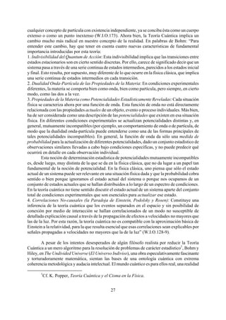 cualquier concepto de partícula con existencia independiente, ya se conciba ésta como un cuerpo
extenso o como un punto inextenso (W.I.O.173). Ahora bien, la Teoría Cuántica implica un
cambio mucho más radical en nuestro concepto de la realidad. En palabras de Bohm: “Para
entender este cambio, hay que tener en cuenta cuatro nuevas características de fundamental
importancia introducidas por esta teoría:
1. Indivisibilidad del Quantum de Acción: Esta indivisibilidad implica que las transiciones entre
estados estacionarios son en cierto sentido discretas. Por ello, carece de significado decir que un
sistema pasa a través de una serie continua de estados intermedios, parecidos a los estados inicial
y final. Esto resulta, por supuesto, muy diferente de lo que ocurre en la física clásica, que implica
una serie continua de estados intermedios en cada transición.
2. Dualidad Onda-Partícula de las Propiedades de la Materia: En condiciones experimentales
diferentes, la materia se comporta bien como onda, bien como partícula, pero siempre, en cierto
modo, como las dos a la vez.
3. Propiedades de la Materia como Potencialidades Estadísticamente Reveladas: Cada situación
física se caracteriza ahora por una función de onda. Esta función de onda no está directamente
relacionada con las propiedades actuales de un objeto, evento o proceso individuales. Más bien,
ha de ser considerada como una descripción de las potencialidades que existen en esa situación
física. En diferentes condiciones experimentales se actualizan potencialidades distintas y, en
general, mutuamente incompatibles (por ejemplo, un comportamiento de onda o de partícula, de
modo que la dualidad onda-partícula puede entenderse como una de las formas principales de
tales potencialidades incompatibles). En general, la función de onda da sólo una medida de
probabilidad para la actualización de diferentes potencialidades, dado un conjunto estadístico de
observaciones similares llevadas a cabo bajo condiciones específicas, y no puede predecir qué
ocurrirá en detalle en cada observación individual.
Esta noción de determinación estadística de potencialidades mutuamente incompatibles
es, desde luego, muy distinta de la que se da en la física clásica, que no da lugar a un papel tan
fundamental de la noción de potencialidad. En la física clásica, uno piensa que sólo el estado
actual de un sistema puede ser relevante en una situación física dada y que la probabilidad cobra
sentido o bien porque ignoramos el estado actual del sistema o porque nos ocupamos de un
conjunto de estados actuales que se hallan distribuidos a lo largo de un espectro de condiciones.
En la teoría cuántica no tiene sentido discutir el estado actual de un sistema aparte del conjunto
total de condiciones experimentales que son esenciales para actualizar ese estado.
4. Correlaciones No-causales (la Paradoja de Einstein, Podolsky y Rosen): Constituye una
inferencia de la teoría cuántica que los eventos separados en el espacio y sin posibilidad de
conexión por medio de interacción se hallan correlacionados de un modo no susceptible de
detallada explicación causal a través de la propagación de efectos a velocidades no mayores que
las de la luz. Por esta razón, la teoría cuántica no es compatible con la aproximación básica de
Einstein a la relatividad, para la que resulta esencial que esas correlaciones sean explicables por
señales propagadas a velocidades no mayores que la de la luz” (W.I.O.128-9).
A pesar de los intentos desesperados de algún filósofo realista por reducir la Teoría
Cuántica a un mero algoritmo para la resolución de problemas de carácter estadístico1
, Bohm y
Hiley, en The Undivided Universe (El Universo Indiviso), una obra especulativamente fascinante
y torturadoramente matemática, sientan las bases de una ontología cuántica con extrema
coherencia metodológica y audacia intelectual. El mundo cuántico es para ellos real, una realidad
1
Cf. K. Popper, Teoría Cuántica y el Cisma en la Física.
27
 
