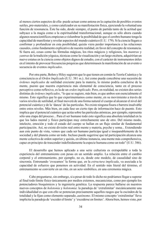 al menos ciertos aspectos de ella- puede actuar como antena en la captación de posibles eventos
sutiles, pre-materiales, y como catalizador en su manifestación física, ejerciendo la voluntad una
función de resonancia. Éste ha sido, desde siempre, el punto de partida tanto de la actitud que
subyace a la magia como a la espiritualidad transformacional, aunque es sólo ahora cuando
algunos neurocientíficos empiezan a vislumbrar la posibilidad de que el cerebro humano tenga la
capacidad de manifestar y revelar aspectos del mundo cuántico (U.U. 179). Si la ciencia llegara a
confirmar y profundizar en esta posibilidad, quizás viera perder importancia a las relaciones
causales, como fundamento explicativo de nuestra realidad, en favor del concepto de resonancia.
Si fuera así, cosas como las fórmulas mágicas, los ritos mágicos y religiosos, los mantras y
yantras de la tradición yóguica, técnicas como la visualización y un largo etcétera, adquirirían un
nuevo estatus en la ciencia como objetos dignos de estudio, con el carácter de instrumentos útiles
en el intento de provocar frecuencias psíquicas que determinasen la manifestación de un evento o
secuencia de eventos implicados.
Por otra parte, Bohm y Hiley sugieren que lo que tienen en común la Teoría Cuántica y la
consciencia es el Orden Implicado (U.U. 381 ss.). Así como puede concebirse una sucesión de
órdenes implicados de sutilidad creciente para la materia, lo mismo podría concluirse de la
mente, puesto que nuestra experiencia más elemental de consciencia, tanto en el proceso
perceptivo como reflexivo, es la de un orden implicado. Pero, en realidad, no existen dos series
distintas de órdenes implicados, “lo que se sugiere, más bien, es que ambos son esencialmente el
mismo. Esto significa que lo que experimentamos como mente, en su movimiento a través de
varios niveles de sutilidad, al final moverá de una forma natural el cuerpo al alcanzar el nivel del
potencial cuántico y de la ‘danza’ de las partículas. No existe ninguna fisura o barrera insalvable
entre estos niveles. Más bien, en cada fase un cierto tipo de información hace de puente. Esto
implica que el potencial cuántico que actúa sobre las partículas atómicas, por ejemplo, representa
sólo una etapa del proceso... Para el ser humano todo esto significa una absoluta totalidad en la
que los lados mental y físico participan muy estrechamente uno de otro. Del mismo modo,
intelecto, emoción y todo el estado del cuerpo se hallan en un flujo similar de fundamental
participación. Así, no existe división real entre mente y materia, psyche y soma... Extendiendo
aun este punto de vista, vemos que cada ser humano participa igual e inseparablemente de la
sociedad y del planeta como un todo. Incluso puede sugerirse que tal participación alcanza una
mente colectiva de orden superior y quizás, en última instancia, una mente más comprehensiva,
capaz en principio de trascender indefinidamente la especie humana como un todo” (U.U. 386).
El desarrollo que hemos aplicado a una serie culturista es extrapolable a toda la
experiencia del entrenamiento con pesas en un sentido amplio. La relación entre el cambio
corporal y el entrenamiento, por ejemplo, no es, desde este modelo, de causalidad sino de
sincronía. Entrenando ‘evocamos’ la forma que, en la estructura implicada, va asociada a la
capacidad de esfuerzo que ponemos en actividad. En el sentido más literal del término, el
entrenamiento se convierte en un rito, en un acto simbólico, en una ceremonia mágica.
34
Cabe preguntarse, sin embargo, si a pesar de todo lo dicho no podríamos llegar a superar
al final todo límite físico únicamente por medios externos, mecanicistas, como por ejemplo los
potenciadores bioquímicos y la ingeniería genética. La respuesta parece hallarse en nuestros
nuevos conceptos de holotonía y holotomía: la paradoja de ‘extralimitar’ mecánicamente una
individualidad es que con ello se potencian precisamente aquellos rasgos que la escinden de la
totalidad y la fijan como elemento separado, autónomo. El mismo concepto ‘extralimitar’ lleva
implícita la paradoja de ‘exceder el límite’ y ‘excederse en límites’. Ahora bien, hemos visto, por
 