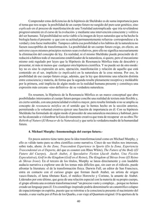 Comprender estas deficiencias de la hipótesis de Sheldrake es de suma importancia para
el tema que nos ocupa: la posibilidad de un cuerpo futuro no surgido del puro azar genético, sino
explicado en el proceso de manifestación de una Totalidad autoimplicada -que iría revelándose
progresivamente en el curso de la evolución- y mediante una intervención consciente y volitiva
del ser humano. Tal posibilidad no sería viable si la imagen de leyes naturales que se ha hecho la
biología hasta el presente -y que con su actitud permanentemente refuerza- correspondiese a la
verdad y ésta fuese inalterable. Tampoco cabría esa posibilidad si los hábitos de la naturaleza no
fuesen susceptibles de transformación. La posibilidad de un cuerpo futuro exige, en efecto, un
universo cuyos mismos principios rectores sean evolutivos, pero ello no significa necesariamente
la eliminación del concepto de ley. En realidad, ni el mismo Sheldrake puede prescindir de él:
reducirá a hábitos todo el mecanismo estabilizador de la naturaleza, si quiere, pero el mecanismo
mismo está regulado por leyes que la Hipótesis de Resonancia Mórfica trata de descubrir y
presentar, ni más ni menos que cualquier otra hipótesis científica. Y no puede ser de otro modo:
ley no es sino la expresión en acto, operación, manifestación y relación de aquello que está
contenido en el ser, implícito (o implicado) en la naturaleza de la cosa misma. Por eso, la
posibilidad de ese cuerpo futuro exige, además, que la ley que determine una relación distinta
entre consciencia y materia, de forma que la segunda resulte plenamente receptiva y moldeable
por la primera, esté implícita de algún modo en la realidad humana presente y constituya una
expresión más cercana -sino definitiva- de su verdadera naturaleza.
En resumen, la Hipótesis de la Resonancia Mórfica es un marco conceptual que abre
posibilidades interesantes al cuerpo futuro porque concibe una realidad de textura más flexible y,
en cierto sentido, con una potencialidad evolutiva mayor, pero resulta limitada si no se amplía su
concepto de resonancia mórfica en el sentido que lo hemos hecho en la sección anterior,
permitiendo a la voluntad creativa ejercer una función de importancia en él. Con su hipótesis
Sheldrake ha formulado de algún modo el proceder de una naturaleza mecánica y habitual, pero
no ha alcanzado a vislumbrar la Gaia divinamente creativa que trata de recuperar en su obra The
Rebirth of Nature (El Renacer de la Naturaleza) y que sería la verdadera madre de la humanidad
futura.
4. Michael Murphy: fenomenología del cuerpo futuro.-
40
En pocos autores tiene tanto peso la idea transformacional como en Michael Murphy, y
ello es válido tanto para su obra científica como narrativa. Cinco de sus títulos nos interesan,
sobre todo, ahora: In the Zone, Trascendent Experience in Sports (En la Zona, Experiencia
Trascendental en el Deporte, del que es coautor con Rhea White), The Future of the Body (El
Futuro del Cuerpo), Jacob Atabet, A Speculative Fiction (Jacob Atabet, Una Ficción
Especulativa), Golf in the Kingdom (Golf en el Reino), The Kingdom of Shivas Irons (El Reino
de Shivas Irons). En el tercero de los títulos, Murphy se lanza directamente y con laudable
audacia narrativa a explorar uno de los temas más difíciles que, sin caer en el ridículo, puede
afrontar la literatura: el de la transformación física. Darwin Fall, un editor de San Francisco,
entra en contacto con el curioso grupo que forman Jacob Atabet, un artista de origen
vasco-francés, el lama tibetano Kazi, el médico Horowitz y Corinne, la amante de Atabet.
Liderados por este último, que goza de una relación especial con la materia de su propio cuerpo,
el grupo afronta una aventura transformacional “un proceso vasto y complejo... porque no hemos
creado un lenguaje para él. Un cosmólogo inspirado podría denominarlo un catastrófico colapso
de espaciotiempo en espíritu, puesto que se retrotrae a la consciencia presente el nacimiento del
mundo, o una vuelta por el País de los Quarks, o un viaje al Quantum original. O la apertura de la
 