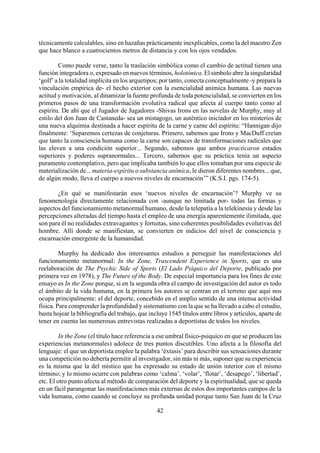 técnicamente calculables, sino en hazañas prácticamente inexplicables, como la del maestro Zen
que hace blanco a cuatrocientos metros de distancia y con los ojos vendados.
Como puede verse, tanto la traslación simbólica como el cambio de actitud tienen una
función integradora o, expresado en nuevos términos, holotónica. El símbolo abre la singularidad
‘golf’ a la totalidad implícita en los arquetipos; por tanto, conecta conceptualmente -y prepara la
vinculación empírica de- el hecho exterior con la esencialidad anímica humana. Las nuevas
actitud y motivación, al dinamizar la fuente profunda de toda potencialidad, se convierten en los
primeros pasos de una transformación evolutiva radical que afecta al cuerpo tanto como al
espíritu. De ahí que el Jugador de Jugadores -Shivas Irons en las novelas de Murphy, muy al
estilo del don Juan de Castaneda- sea un mistagogo, un auténtico iniciador en los misterios de
una nueva alquimia destinada a hacer espíritu de la carne y carne del espíritu: “Hannigan dijo
finalmente: ‘Separemos certezas de conjeturas. Primero, sabemos que Irons y MacDuff creían
que tanto la consciencia humana como la carne son capaces de transformaciones radicales que
las eleven a una condición superior... Segundo, sabemos que ambos practicaron estados
superiores y poderes supranormales... Tercero, sabemos que su práctica tenía un aspecto
puramente contemplativo, pero que implicaba también lo que ellos tomaban por una especie de
materialización de... materia-espíritu o substancia anímica, le dieron diferentes nombres... que,
de algún modo, lleva el cuerpo a nuevos niveles de encarnación’” (K.S.I. pgs. 174-5).
¿En qué se manifestarán esos ‘nuevos niveles de encarnación’? Murphy ve su
fenomenología directamente relacionada con -aunque no limitada por- todas las formas y
aspectos del funcionamiento metanormal humano, desde la telepatía a la telekinesia y desde las
percepciones alteradas del tiempo hasta el empleo de una energía aparentemente ilimitada, que
son para él no realidades extravagantes y fortuitas, sino coherentes posibilidades evolutivas del
hombre. Allí donde se manifiestan, se convierten en indicios del nivel de consciencia y
encarnación emergente de la humanidad.
Murphy ha dedicado dos interesantes estudios a perseguir las manifestaciones del
funcionamiento metanormal: In the Zone, Trascendent Experience in Sports, que es una
reelaboración de The Psychic Side of Sports (El Lado Psíquico del Deporte, publicado por
primera vez en 1978), y The Future of the Body. De especial importancia para los fines de este
ensayo es In the Zone porque, si en la segunda obra el campo de investigación del autor es todo
el ámbito de la vida humana, en la primera los autores se centran en el terreno que aquí nos
ocupa principalmente: el del deporte, concebido en el amplio sentido de una intensa actividad
física. Para comprender la profundidad y sistematismo con la que se ha llevado a cabo el estudio,
basta hojear la bibliografía del trabajo, que incluye 1545 títulos entre libros y artículos, aparte de
tener en cuenta las numerosas entrevistas realizadas a deportistas de todos los niveles.
42
In the Zone (el título hace referencia a ese umbral físico-psíquico en que se producen las
experiencias metanormales) adolece de tres puntos discutibles. Uno afecta a la filosofía del
lenguaje: el que un deportista emplee la palabra ‘éxtasis’ para describir sus sensaciones durante
una competición no debería permitir al investigador, sin más ni más, suponer que su experiencia
es la misma que la del místico que ha expresado su estado de unión interior con el mismo
término; y lo mismo ocurre con palabras como ‘calma’, ‘volar’, ‘flotar’, ‘desapego’, ‘libertad’,
etc. El otro punto afecta al método de comparación del deporte y la espiritualidad, que se queda
en un fácil parangonar las manifestaciones más externas de estos dos importantes campos de la
vida humana, como cuando se concluye su profunda unidad porque tanto San Juan de la Cruz
 
