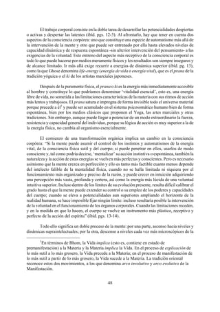 El trabajo corporal consiste en la doble tarea de desarrollar las potencialidades despiertas
o activas y despertar las latentes (ibíd. pgs. 12-3). Al afrontarlo, hay que tener en cuenta dos
aspectos de la consciencia corpórea: uno que constituye una especie de automatismo más allá de
la intervención de la mente y otro que puede ser entrenado por ella hasta elevados niveles de
capacidad dinámica y de respuesta espontánea -sin ulterior intervención del pensamiento- a las
exigencias de la voluntad. Este entreno del aspecto más receptivo de la consciencia corporal es
todo lo que puede hacerse por medios meramente físicos y los resultados son siempre inseguros y
de alcance limitado. Ir más allá exige recurrir a energías de dinámica superior (ibíd. pg. 13),
como la que Ghose denomina life-energy (energía de vida o energía vital), que es el prana de la
tradición yóguica o el ki de los artistas marciales japoneses.
Después de la puramente física, el prana o ki es la energía más inmediatamente accesible
al hombre y constituye lo que podríamos denominar ‘vitalidad esencial’, esto es, una energía
libre de vida, no sometida a las limitaciones características de la materia con sus ritmos de acción
más lentos y trabajosos. El prana satura e impregna de forma invisible todo el universo material
porque precede a él1
y puede ser acumulado en el sistema psicosomático humano bien de forma
espontánea, bien por los medios clásicos que proponen el Yoga, las artes marciales y otras
tradiciones. Sin embargo, aunque puede llegar a potenciar de un modo extraordinario la fuerza,
resistencia y capacidad general del individuo, porque su lógica de acción es muy superior a la de
la energía física, no cambia al organismo esencialmente.
El comienzo de una transformación orgánica implica un cambio en la consciencia
corpórea: “Si la mente puede asumir el control de los instintos y automatismos de la energía
vital, de la consciencia física sutil y del cuerpo; si puede penetrar en ellos, usarlos de modo
consciente y, tal como podría decirse, ‘mentalizar’ su acción instintiva o espontánea, también la
naturaleza y la acción de estas energías se vuelven más perfectas y conscientes. Pero es necesario
asimismo que la mente crezca en perfección y ello es tanto más factible cuanto menos depende
del intelecto falible de la mentalidad física, cuando no se halla limitada ni siquiera por el
funcionamiento más organizado y preciso de la razón, y puede crecer en intuición adquiriendo
una percepción más vasta, profunda y certera, así como la energía más lúcida de una voluntad
intuitiva superior. Incluso dentro de los límites de su evolución presente, resulta difícil calibrar el
grado hasta el que la mente puede extender su control o su empleo de los poderes y capacidades
del cuerpo; cuando se eleva a potencialidades aun superiores ampliando el horizonte de la
realidad humana, se hace imposible fijar ningún límite: incluso resultaría posible la intervención
de la voluntad en el funcionamiento de los órganos corporales. Cuando las limitaciones receden,
y en la medida en que lo hacen, el cuerpo se vuelve un instrumento más plástico, receptivo y
perfecto de la acción del espíritu” (ibíd. pgs. 13-14).
Todo ello significa un doble proceso de la mente: por una parte, ascenso hacia niveles y
dinámicas supraintelectuales; por la otra, descenso a niveles cada vez más microscópicos de la
1
En términos de Bhom, la Vida implica (esto es, contiene en estado de
premanifestación) a la Materia y la Materia implica la Vida. En el proceso de explicación de
lo más sutil a lo más grosero, la Vida precede a la Materia; en el proceso de manifestación de
lo más sutil a partir de lo más grosero, la Vida sucede a la Materia. La tradición oriental
reconoce estos dos movimientos, a los que denomina arco involutivo y arco evolutivo de la
Manifestación.
48
 