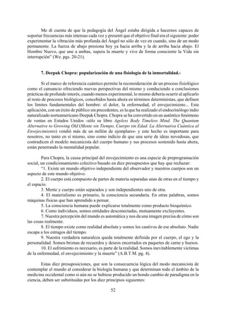 Me di cuenta de que la pedagogía del Ángel estaba dirigida a hacernos capaces de
soportar frecuencias más intensas cada vez y presentí que el objetivo final era el siguiente: poder
experimentar la vibración más profunda del Ángel no sólo de vez en cuando, sino de un modo
permanente. La fuerza de abajo presiona hoy ya hacia arriba y la de arriba hacia abajo. El
Hombre Nuevo, que une a ambas, supera la muerte y vive de forma consciente la Vida sin
interrupción” (We. pgs. 20-21).
7. Deepak Chopra: popularización de una fisiología de la inmortalidad.-
Si el marco de referencia cuántico permite la reconsideración de un proceso fisiológico
como el cansancio ofreciendo nuevas perspectivas del mismo y conduciendo a conclusiones
prácticas de profundo interés, cuando menos experimental, lo mismo debería ocurrir al aplicarlo
al resto de procesos biológicos, concebidos hasta ahora en términos deterministas, que definen
los límites fundamentales del hombre: el dolor, la enfermedad, el envejecimiento... Esta
aplicación, con un éxito de público sin precedentes, es la que ha realizado el endocrinólogo indio
naturalizado norteamericano Deepak Chopra. Chopra se ha convertido en un auténtico fenómeno
de ventas en Estados Unidos -sólo su libro Ageless Body Timeless Mind. The Quantum
Alternative to Growing Old (Mente sin Tiempo, Cuerpo sin Edad. La Alternativa Cuántica al
Envejecimiento) vendió más de un millón de ejemplares- y este hecho es importante para
nosotros, no tanto en sí mismo, sino como indicio de que una serie de ideas novedosas, que
contradicen el modelo mecanicista del cuerpo humano y sus procesos sostenido hasta ahora,
están penetrando la mentalidad popular.
Para Chopra, la causa principal del envejecimiento es una especie de preprogramación
social, un condicionamiento colectivo basado en diez presupuestos que hay que rechazar:
“1. Existe un mundo objetivo independiente del observador y nuestros cuerpos son un
aspecto de este mundo objetivo.
2. El cuerpo está compuesto de partes de materia separadas unas de otras en el tiempo y
el espacio.
3. Mente y cuerpo están separados y son independientes uno de otra.
4. El materialismo es primario, la consciencia secundaria. En otras palabras, somos
máquinas físicas que han aprendido a pensar.
5. La consciencia humana puede explicarse totalmente como producto bioquímico.
6. Como individuos, somos entidades desconectadas, mutuamente excluyentes.
7. Nuestra percepción del mundo es automática y nos da una imagen precisa de cómo son
las cosas realmente.
8. El tiempo existe como realidad absoluta y somos los cautivos de ese absoluto. Nadie
escapa a los estragos del tiempo.
9. Nuestra verdadera naturaleza queda totalmente definida por el cuerpo, el ego y la
personalidad. Somos briznas de recuerdos y deseos encerrados en paquetes de carne y huesos.
10. El sufrimiento es necesario, es parte de la realidad. Somos inevitablemente víctimas
de la enfermedad, el envejecimiento y la muerte” (A.B.T.M. pg. 4).
52
Estas diez presuposiciones, que son la consecuencia lógica del modo mecanicista de
contemplar el mundo al considerar la biología humana y que determinan todo el ámbito de la
medicina occidental como si aún no se hubiese producido un hondo cambio de paradigma en la
ciencia, deben ser substituidas por los diez principios siguientes:
 