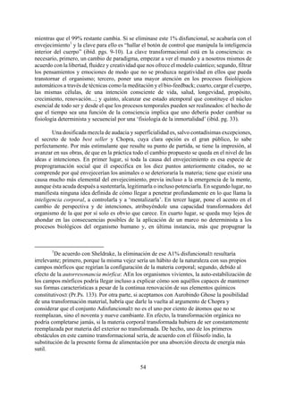 mientras que el 99% restante cambia. Si se eliminase este 1% disfuncional, se acabaría con el
envejecimiento1
y la clave para ello es “hallar el botón de control que manipula la inteligencia
interior del cuerpo” (ibíd. pgs. 9-10). La clave transformacional está en la consciencia: es
necesario, primero, un cambio de paradigma, empezar a ver el mundo y a nosotros mismos de
acuerdo con la libertad, fluidez y creatividad que nos ofrece el modelo cuántico; segundo, filtrar
los pensamientos y emociones de modo que no se produzca negatividad en ellos que pueda
transtornar el organismo; tercero, poner una mayor atención en los procesos fisiológicos
automáticos a través de técnicas como la meditación y el bio-feedback; cuarto, cargar el cuerpo,
las mismas células, de una intención consciente de vida, salud, longevidad, propósito,
crecimiento, renovación...; y quinto, alcanzar ese estado atemporal que constituye el núcleo
esencial de todo ser y desde el que los procesos temporales pueden ser realineados: el hecho de
que el tiempo sea una función de la consciencia implica que uno debería poder cambiar su
fisiología determinista y secuencial por una ‘fisiología de la inmortalidad’ (ibíd. pg. 33).
Una dosificada mezcla de audacia y superficialidad es, salvo contadísimas excepciones,
el secreto de todo best seller y Chopra, cuya clara opción es el gran público, lo sabe
perfectamente. Por más estimulante que resulte su punto de partida, se tiene la impresión, al
avanzar en sus obras, de que en la práctica todo el cambio propuesto se queda en el nivel de las
ideas e intenciones. En primer lugar, si toda la causa del envejecimiento es esa especie de
preprogramación social que él especifica en los diez puntos anteriormente citados, no se
comprende por qué envejecerían los animales o se deterioraría la materia; tiene que existir una
causa mucho más elemental del envejecimiento, previa incluso a la emergencia de la mente,
aunque ésta acuda después a sustentarla, legitimarla o incluso potenciarla. En segundo lugar, no
manifiesta ninguna idea definida de cómo llegar a penetrar profundamente en lo que llama la
inteligencia corporal, a controlarla y a ‘mentalizarla’. En tercer lugar, pone el acento en el
cambio de perspectiva y de intenciones, atribuyéndole una capacidad transformadora del
organismo de la que por sí solo es obvio que carece. En cuarto lugar, se queda muy lejos de
ahondar en las consecuencias posibles de la aplicación de un marco no determinista a los
procesos biológicos del organismo humano y, en última instancia, más que propugnar la
1
De acuerdo con Sheldrake, la eliminación de ese Α1% disfuncional≅ resultaría
irrelevante; primero, porque la misma vejez sería un hábito de la naturaleza con sus propios
campos mórficos que regirían la configuración de la materia corporal; segundo, debido al
efecto de la autorresonancia mórfica: ΑEn los organismos vivientes, la auto-estabilización de
los campos mórficos podría llegar incluso a explicar cómo son aquéllos capaces de mantener
sus formas características a pesar de la continua renovación de sus elementos químicos
constitutivos≅ (Pr.Ps. 133). Por otra parte, si aceptamos con Aurobindo Ghose la posibilidad
de una transformación material, habría que darle la vuelta al argumento de Chopra y
considerar que el conjunto Αdisfuncional≅ no es el uno por ciento de átomos que no se
reemplazan, sino el noventa y nueve cambiante. En efecto, la transformación orgánica no
podría completarse jamás, si la materia corporal transformada hubiera de ser constantemente
reemplazada por materia del exterior no transformada. De hecho, uno de los primeros
obstáculos en este camino transformacional sería, de acuerdo con el filósofo indio, la
substitución de la presente forma de alimentación por una absorción directa de energía más
sutil.
54
 