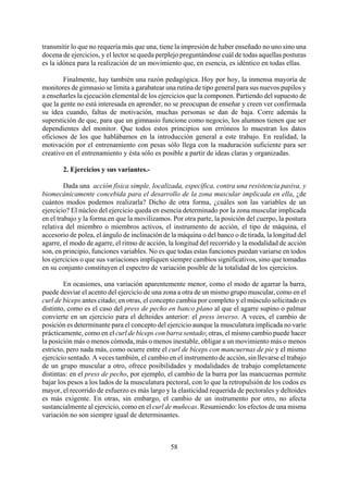 transmitir lo que no requería más que una, tiene la impresión de haber enseñado no uno sino una
docena de ejercicios, y el lector se queda perplejo preguntándose cuál de todas aquellas posturas
es la idónea para la realización de un movimiento que, en esencia, es idéntico en todas ellas.
Finalmente, hay también una razón pedagógica. Hoy por hoy, la inmensa mayoría de
monitores de gimnasio se limita a garabatear una rutina de tipo general para sus nuevos pupilos y
a enseñarles la ejecución elemental de los ejercicios que la componen. Partiendo del supuesto de
que la gente no está interesada en aprender, no se preocupan de enseñar y creen ver confirmada
su idea cuando, faltas de motivación, muchas personas se dan de baja. Corre además la
superstición de que, para que un gimnasio funcione como negocio, los alumnos tienen que ser
dependientes del monitor. Que todos estos principios son erróneos lo muestran los datos
oficiosos de los que hablábamos en la introducción general a este trabajo. En realidad, la
motivación por el entrenamiento con pesas sólo llega con la maduración suficiente para ser
creativo en el entrenamiento y ésta sólo es posible a partir de ideas claras y organizadas.
2. Ejercicios y sus variantes.-
Dada una acción física simple, localizada, específica, contra una resistencia pasiva, y
biomecánicamente concebida para el desarrollo de la zona muscular implicada en ella, ¿de
cuántos modos podemos realizarla? Dicho de otra forma, ¿cuáles son las variables de un
ejercicio? El núcleo del ejercicio queda en esencia determinado por la zona muscular implicada
en el trabajo y la forma en que la movilizamos. Por otra parte, la posición del cuerpo, la postura
relativa del miembro o miembros activos, el instrumento de acción, el tipo de máquina, el
accesorio de polea, el ángulo de inclinación de la máquina o del banco o de tirada, la longitud del
agarre, el modo de agarre, el ritmo de acción, la longitud del recorrido y la modalidad de acción
son, en principio, funciones variables. No es que todas estas funciones puedan variarse en todos
los ejercicios o que sus variaciones impliquen siempre cambios significativos, sino que tomadas
en su conjunto constituyen el espectro de variación posible de la totalidad de los ejercicios.
En ocasiones, una variación aparentemente menor, como el modo de agarrar la barra,
puede desviar el acento del ejercicio de una zona a otra de un mismo grupo muscular, como en el
curl de bíceps antes citado; en otras, el concepto cambia por completo y el músculo solicitado es
distinto, como es el caso del press de pecho en banco plano al que el agarre supino o palmar
convierte en un ejercicio para el deltoides anterior: el press inverso. A veces, el cambio de
posición es determinante para el concepto del ejercicio aunque la musculatura implicada no varíe
prácticamente, como en el curl de bíceps con barra sentado; otras, el mismo cambio puede hacer
la posición más o menos cómoda, más o menos inestable, obligar a un movimiento más o menos
estricto, pero nada más, como ocurre entre el curl de bíceps con mancuernas de pie y el mismo
ejercicio sentado. A veces también, el cambio en el instrumento de acción, sin llevarse el trabajo
de un grupo muscular a otro, ofrece posibilidades y modalidades de trabajo completamente
distintas: en el press de pecho, por ejemplo, el cambio de la barra por las mancuernas permite
bajar los pesos a los lados de la musculatura pectoral, con lo que la retropulsión de los codos es
mayor, el recorrido de esfuerzo es más largo y la elasticidad requerida de pectorales y deltoides
es más exigente. En otras, sin embargo, el cambio de un instrumento por otro, no afecta
sustancialmente al ejercicio, como en el curl de muñecas. Resumiendo: los efectos de una misma
variación no son siempre igual de determinantes.
58
 