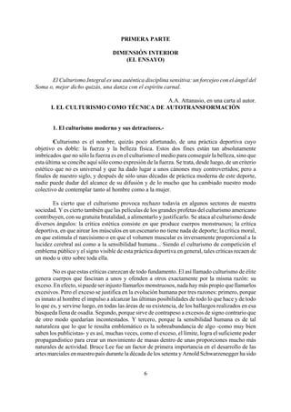 PRIMERA PARTE
DIMENSIÓN INTERIOR
(EL ENSAYO)
El Culturismo Integral es una auténtica disciplina sensitiva: un forcejeo con el ángel del
Soma o, mejor dicho quizás, una danza con el espíritu carnal.
A.A. Attanasio, en una carta al autor.
I. EL CULTURISMO COMO TÉCNICA DE AUTOTRANSFORMACIÓN
1. El culturismo moderno y sus detractores.-
Culturismo es el nombre, quizás poco afortunado, de una práctica deportiva cuyo
objetivo es doble: la fuerza y la belleza física. Estos dos fines están tan absolutamente
imbricados que no sólo la fuerza es en el culturismo el medio para conseguir la belleza, sino que
esta última se concibe aquí sólo como expresión de la fuerza. Se trata, desde luego, de un criterio
estético que no es universal y que ha dado lugar a unos cánones muy controvertidos; pero a
finales de nuestro siglo, y después de sólo unas décadas de práctica moderna de este deporte,
nadie puede dudar del alcance de su difusión y de lo mucho que ha cambiado nuestro modo
colectivo de contemplar tanto al hombre como a la mujer.
Es cierto que el culturismo provoca rechazo todavía en algunos sectores de nuestra
sociedad. Y es cierto también que las películas de los grandes profetas del culturismo americano
contribuyen, con su gratuita brutalidad, a alimentarlo y justificarlo. Se ataca al culturismo desde
diversos ángulos: la crítica estética consiste en que produce cuerpos monstruosos; la crítica
deportiva, en que airear los músculos en un escenario no tiene nada de deporte; la crítica moral,
en que estimula el narcisismo o en que el volumen muscular es inversamente proporcional a la
lucidez cerebral así como a la sensibilidad humana... Siendo el culturismo de competición el
emblema público y el signo visible de esta práctica deportiva en general, tales críticas recaen de
un modo u otro sobre toda ella.
No es que estas críticas carezcan de todo fundamento. El así llamado culturismo de élite
genera cuerpos que fascinan a unos y ofenden a otros exactamente por la misma razón: su
exceso. En efecto, si puede ser injusto llamarlos monstruosos, nada hay más propio que llamarlos
excesivos. Pero el exceso se justifica en la evolución humana por tres razones: primero, porque
es innato al hombre el impulso a alcanzar las últimas posibilidades de todo lo que hace y de todo
lo que es, y servirse luego, en todas las áreas de su existencia, de los hallazgos realizados en esa
búsqueda llena de osadía. Segundo, porque sirve de contrapeso a excesos de signo contrario que
de otro modo quedarían incontestados. Y tercero, porque la sensibilidad humana es de tal
naturaleza que lo que le resulta emblemático es la sobreabundancia de algo -como muy bien
saben los publicistas- y es así, muchas veces, como el exceso, el límite, logra el suficiente poder
propagandístico para crear un movimiento de masas dentro de unas proporciones mucho más
naturales de actividad. Bruce Lee fue un factor de primera importancia en el desarrollo de las
artes marciales en nuestro país durante la década de los setenta y Arnold Schwarzenegger ha sido
6
 