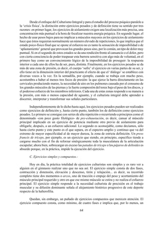 Desde el enfoque del Culturismo Integral y para el estudio del proceso psíquico paralelo a
la ‘crisis física’, la distinción entre ejercicios pesados y de definición tiene su sentido por tres
razones: en primer lugar, los ejercicios de aislamiento exigen una localización más precisa, una
concentración más puntual a la hora de focalizar nuestra energía psíquica. En segundo lugar, el
hecho de usar pesos bajos para no implicar a músculos mayores en los ejercicios de aislamiento
hace que éstos requieran normalmente un número elevado de repeticiones, lo que implica que el
estado psico-físico final que se opone al esfuerzo no es tanto la sensación de imposibilidad o de
‘aplastamiento’ general que provocan los grandes pesos sino, por lo común, un tipo de dolor muy
puntual. Si en el segundo de estos estados se da una rendición frente al cansancio o el dolor, pero
con cierta consciencia de poder traspasar esta barrera sensitiva con algo más de voluntad, en el
primero hay como un convencimiento lógico de la imposibilidad de proseguir: la respuesta
interior a cada uno de ellos ha de ser, pues, distinta. Finalmente, en los ejercicios pesados se da
más de una zona de presión, es decir, el cuerpo ‘sufre’ el ejercicio en varias partes de su ser, y
ello tiene en la dimensión interior del practicante el efecto de que el ‘diálogo’ se establece con
diversas voces a la vez. En la sentadilla, por ejemplo, cuando se trabaja con mucho peso,
acostumbra a haber al menos tres focos de presión: la que ejerce la barra directamente en las
cervicales produciendo mareo, la necesidad de aire en los pulmones causada por el consumo de
los grandes músculos de las piernas y la fuerte compresión del torax bajo el peso de los discos, y
el poderoso esfuerzo de los miembros inferiores. Cada una de estas zonas responde a su manera a
la presión, con más o menos capacidad de aguante, y el culturista integral debe aprender a
discernir, interpretar y transformar sus señales particulares.
Independientemente de lo dicho hasta aquí, los ejercicios pesados pueden ser realizados
como ejercicios de definición y, hasta cierto punto, también los de definición como ejercicios
pesados. Lo primero se consigue con series de alta repetición o recurriendo a principios como el
denominado -con poco gusto filológico- de pre-exhaustación, es decir, cansar al músculo
principal implicado en un ejercicio de potencia mediante otro previo de aislamiento para
obligarle, después, a un esfuerzo adicional. Lo segundo es aconsejable, como decíamos, sólo
hasta cierto punto y este punto es el que separa, en el espectro amplio y continuo que va del
extremo de mayor especificidad al de mayor dureza, la zona de estricta definición. Un press
francés de tríceps, por ejemplo, es un ejercicio que siendo, en principio, específico tiende a
cargarse mucho con el fin de reforzar sinérgicamente toda la musculatura de la articulación
escapular; ahora bien, sobrecargar en exceso las patadas de tríceps o los pájaros de deltoides es
absurdo porque, en la práctica, impide la ejecución del ejercicio.
C. Ejercicios simples y compuestos.-
Hoy en día, la práctica totalidad de ejercicios culturistas son simples y es raro ver a
alguien en el gimnasio realizar uno que no sea así. El ejercicio simple consta de dos fases,
contracción y distensión, elevación y descenso, tirón y relajación... es decir, su recorrido
completo tiene dos momentos o arcos, uno de tracción o empuje del peso y acortamiento del
músculo principal requerido y otro en que ese mismo músculo se estira y no realiza el esfuerzo
principal. El ejercicio simple responde a la necesidad culturista de precisión en el trabajo
muscular y su difusión dominante señala el alejamiento histórico progresivo de este deporte
respecto de la halterofilia.
64
Quedan, sin embargo, un puñado de ejercicios compuestos que merecen atención. El
ejercicio compuesto consta, como mínimo, de cuatro fases e implica que, por lo menos, un
 