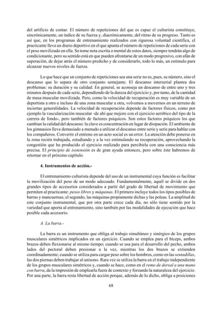 del artificio de contar. El número de repeticiones del que es capaz el culturista constituye,
sincrónicamente, un índice de su fuerza y, diacrónicamente, del ritmo de su progreso. Tanto es
así que, en los programas de entrenamiento realizados con rigurosa voluntad científica, el
practicante lleva un diario deportivo en el que apunta el número de repeticiones de cada serie con
el peso movilizado en ella. Se tome nota escrita o mental de estos datos, siempre tendrán algo de
condicionante, pero su sentido está en que pueden afrontarse de un modo progresivo, con afán de
superación, de dejar atrás el número predicho y de considerarlo, todo lo más, un estímulo para
alcanzar nuevos niveles de fuerza.
Lo que hace que un conjunto de repeticiones sea una serie no es, pues, su número, sino el
descanso que lo separa de otro conjunto semejante. El descanso interserial plantea dos
problemas: su duración y su calidad. En general, se aconseja un descanso de entre uno y tres
minutos después de cada serie, dependiendo de la dureza del ejercicio y, por tanto, de la cantidad
de masa muscular movilizada. Pero, como la velocidad de recuperación es muy variable de un
deportista a otro e incluso de una zona muscular a otra, volvemos a movernos en un terreno de
inciertas generalidades. La velocidad de recuperación depende de factores físicos, como por
ejemplo la vascularización muscular -de ahí que mejore con el ejercicio aeróbico del tipo de la
carrera de fondo-, pero también de factores psíquicos. Son estos factores psíquicos los que
cambian la calidad del descanso: la clave es concentración en lugar de disipación. El ambiente de
los gimnasios lleva demasiado a menudo a utilizar el descanso entre serie y serie para hablar con
los compañeros. Convertir el entreno en un acto social es un error. La atención debe ponerse en
la zona recién trabajada, estudiando y a la vez estimulando su recuperación, aprovechando la
congestión que ha producido el ejercicio realizado para percibirla con una consciencia más
precisa. El principio de isotensión es de gran ayuda entonces, pero sobre éste habremos de
retornar en el próximo capítulo.
4. Instrumentos de acción.-
El entrenamiento culturista depende del uso de un instrumental cuya función es facilitar
la movilización del peso de un modo adecuado. Fundamentalmente, aquél se divide en dos
grandes tipos de accesorios considerados a partir del grado de libertad de movimiento que
permiten al practicante: pesos libres y máquinas. El primero incluye todos los tipos posibles de
barras y mancuernas; el segundo, las máquinas propiamente dichas y las poleas. La amplitud de
este conjunto instrumental, que por otra parte crece cada día, no sólo tiene sentido por la
variedad que aporta al entrenamiento, sino también por las modalidades de ejecución que hace
posible cada accesorio.
A. La barra.-
68
La barra es un instrumento que obliga al trabajo simultáneo y sinérgico de los grupos
musculares simétricos implicados en un ejercicio. Cuando se emplea para el bíceps, ambos
brazos deben flexionarse al mismo tiempo; cuando se usa para el desarrollo del pecho, ambos
lados del pectoral deben presionar a la vez, mientras los dos brazos se extienden
coordinadamente; cuando se utiliza para cargar peso sobre los hombros, como en las sentadillas,
las dos piernas deben trabajar al unísono. Rara vez se utiliza la barra en el trabajo independiente
de los grupos musculares simétricos y, cuando se hace, como en el remo de dorsal a una mano
con barra, da la impresión de emplearla fuera de contexto y forzando la naturaleza del ejercicio.
Por una parte, la barra resta libertad de acción porque, además de lo dicho, obliga a posiciones
 